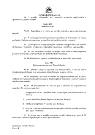 ESTADO DO MARANHÃO
Estatuto do Servidor Público
Pág. ->8
§4º . O servidor reintegrado será submetido a inspeção médica oficial e
aposentado se julgado incapaz.
Seção XIII
Da Recondução
Art.33 . Recondução é o retorno do servidor estável ao cargo anteriormente
ocupado.
§1º . A recondução somente ocorrerá em decorrência de inabilitação em estágio
probatório relativo a outro cargo, ou no caso de reintegração do anterior ocupante.
§2º . Quando provido o cargo de origem, o servidor será aproveitado em outro de
atribuições e vencimentos compatíveis, respeitada a escolaridade e habilitação legal exigidas.
§3º . No caso de extinção do cargo de origem e não havendo outro cargo onde
possa ser aproveitado, o servidor ficará em disponibilidade remunerada.
Art.34 . Em nenhuma hipótese haverá indenização ao servidor reconduzido.
Seção XIV
Do Aproveitamento e da Disponibilidade
Art.35 . Extinto o cargo ou declarada sua desnecessidade, o servidor estável
ficará em disponibilidade, com remuneração integral inerente ao cargo efetivo.
Art.36 . O retorno à atividade de servidor em disponibilidade far-se-á de ofício,
mediante aproveitamento obrigatório em cargo de atribuições e vencimentos compatíveis com o
anteriormente ocupado.
Art.37 . O aproveitamento do servidor que se encontra em disponibilidade
dependerá dos seguintes requisitos:
I - comprovação de sua capacidade física e mental por junta médica oficial do
Estado;
II - possuir a qualificação exigida para o provimento do cargo;
III - não haver completado 70 (setenta) anos de idade;
IV - que não ocupe cargo inacumulável comprovado mediante certidão expedida
pelo órgão competente.
§1º . Se julgado apto, o servidor assumirá o exercício do cargo no prazo de 30
(trinta) dias contados da publicação do ato de aproveitamento.
 