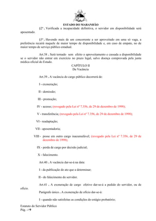 ESTADO DO MARANHÃO
Estatuto do Servidor Público
Pág. ->9
§2º . Verificada a incapacidade definitiva, o servidor em disponibilidade será
aposentado.
§3º . Havendo mais de um concorrente a ser aproveitado em uma só vaga, a
preferência recairá naquele de maior tempo de disponibilidade e, em caso de empate, no de
maior tempo de serviço público estadual.
Art.38 . Será tornado sem efeito o aproveitamento e cassada a disponibilidade
se o servidor não entrar em exercício no prazo legal, salvo doença comprovada pela junta
médica oficial do Estado.
CAPÍTULO II
Da Vacância
Art.39 . A vacância do cargo público decorrerá de:
I - exoneração;
II - demissão;
III - promoção;
IV - acesso; (revogado pela Lei nº 7.356, de 29 de dezembro de 1998);
V - transferência; (revogado pela Lei nº 7.356, de 29 de dezembro de 1998);
VI - readaptação;
VII - aposentadoria;
VIII - posse em outro cargo inacumulável; (revogado pela Lei nº 7.356, de 29 de
dezembro de 1998);
IX - perda de cargo por decisão judicial;
X - falecimento.
Art.40 . A vacância dar-se-á na data:
I - da publicação do ato que a determinar;
II - do falecimento do servidor.
Art.41 . A exoneração de cargo efetivo dar-se-á a pedido do servidor, ou de
ofício.
Parágrafo único . A exoneração de ofício dar-se-á:
I - quando não satisfeitas as condições do estágio probatório;
 