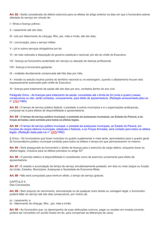 Art. 82 - Serão considerado de efetivo exercício para os efeitos do artigo anterior os dias em que o funcionário estiver
afastado do serviço em virtude de:

I - férias e licença prêmio;

II - casamento até oito dias;

III - luto por falecimento do cônjuge, filho, pai, mãe e irmão, até oito dias;

IV - convocação, para o serviço militar;

V - júri e outros serviços obrigatórios por lei;

VI - ter sido colocado a disposição do governo estadual e nacional, por ato do chefe do Executivo;

VII - licença ao funcionário acidentado em serviço ou atacado de doença profissional;

VIII - licença à funcionária gestante;

IX - moléstia devidamente comprovada até três dias por mês;

X - missão ou estudo noutros pontos do território nacional ou no estrangeiro, quando o afastamento houver sido
expressamente autorizado pelo chefe do Executivo;

XI - licença para tratamento de saúde até oito dias por ano, contados dentro do ano civil.

Parágrafo Único - As licenças para tratamento de saúde, concedidas até o limite de 24 (vinte e quatro) meses,
consecutivos ou não, serão contadas, unicacamente, para efeito de aposentadoria. (Redação acrescentada pela Lei
n° 2761/1965)

Art. 83 - O tempo de serviço público federal, o prestado a outros municípios e a s organizações autárquicas,
computar-se á para efeitos de disponibilidade a aposentadoria.

Art. 84 - O tempo de serviço público municipal, o prestado ás autarquias municipais, ao Estado do Paraná, e às
forças armadas, será contado para todos os efeitos legais.

Art. 84 - O tempo de serviço público municipal, o prestado ás autarquias municipais, ao Estado do Paraná, em
funções de cargos eletivos municipais, estaduais e federais, e as Forças Armadas, será contado para todos os efeitos
legais. (Redação dada pela Lei n° 2205/1962)

§ Único - Os funcionários que foram incluídos no quadro suplementar e mais tarde, aproveitados para o quadro geral
do funcionalismo público municipal contarão para todos os efeitos o tempo em que permanecerem no mesmo.

Art. 85 - Será assegurado ao funcionário o direito de licença para o exercício de cargo eletivo, enquanto durar os
efeitos legais, inclusive para os efeitos previstos no artigo 42º

Art. 86 - O período relativo à disponibilidade é considerado como de exercício unicamente para efeito de
aposentadoria.

Art. 87 - É vedado a acumulação de tempo de serviço simultaneamente prestado, em dois ou mais cargos ou função
da União, Estados, Municípios, Autarquias e Sociedade de Economia Mista.

Art. 88 - Não será computado para nenhum efeito, o tempo de serviço gratuito.

CAPÍTULO II
Das Concessões

Art. 89 - Sem prejuízo do vencimento, remuneração ou de qualquer outro direito ou vantagem legal, o funcionário
poderá faltar ao serviço até oito dias consecutivos, por motivo de:

a) - casamento; e
b) - falecimento do cônjuge, filho , pai, mãe e irmão.

Art. 90 - Ao funcionário que, no desempenho de suas atribuições comuns, pagar ou receber em moeda corrente,
poderá ser concedido um auxílio fixado em lei, para compensar as diferenças de caixa;
 