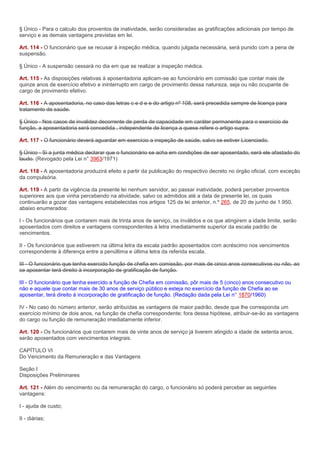 § Único - Para o calculo dos proventos de inatividade, serão consideradas as gratificações adicionais por tempo de
serviço e as demais vantagens previstas em lei.

Art. 114 - O funcionário que se recusar à inspeção médica, quando julgada necessária, será punido com a pena de
suspensão.

§ Único - A suspensão cessará no dia em que se realizar a inspeção médica.

Art. 115 - As disposições relativas à aposentadoria aplicam-se ao funcionário em comissão que contar mais de
quinze anos de exercício efetivo e ininterrupto em cargo de provimento dessa natureza, seja ou não ocupante de
cargo de provimento efetivo.

Art. 116 - A aposentadoria, no caso das letras c e d e e do artigo nº 108, será precedida sempre de licença para
tratamento de saúde.

§ Único - Nos casos de invalidez decorrente de perda de capacidade em caráter permanente para o exercício de
função, a aposentadoria será concedida , independente de licença a quese refere o artigo supra.

Art. 117 - O funcionário deverá aguardar em exercício a inspeção de saúde, salvo se estiver Licenciado.

§ Único - Si a junta médica declarar que o funcionário se acha em condições de ser aposentado, será ele afastado do
laudo. (Revogado pela Lei n° 3963/1971)

Art. 118 - A aposentadoria produzirá efeito a partir da publicação do respectivo decreto no órgão oficial, com exceção
da compulsória.

Art. 119 - A partir da vigência da presente lei nenhum servidor, ao passar inatividade, poderá perceber proventos
superiores aos que vinha percebendo na atividade, salvo os admitidos até a data de presente lei, os quais
continuarão a gozar das vantagens estabelecidas nos artigos 125 da lei anterior, n.º 265, de 20 de junho de 1.950,
abaixo enumerados:

I - Os funcionários que contarem mais de trinta anos de serviço, os inválidos e os que atingirem a idade limite, serão
aposentados com direitos e vantagens correspondentes à letra imediatamente superior da escala padrão de
vencimentos.

II - Os funcionários que estiverem na última letra da escala padrão aposentados com acréscimo nos vencimentos
correspondente à diferença entre a penúltima e última letra da referida escala.

III - O funcionário que tenha exercido função de chefia em comissão, por mais de cinco anos consecutivos ou não, ao
se aposentar terá direito à incorporação de gratificação de função.

III - O funcionário que tenha exercido a função de Chefia em comissão, pôr mais de 5 (cinco) anos consecutivo ou
não e aquele que contar mais de 30 anos de serviço público e esteja no exercício da função de Chefia ao se
aposentar, terá direito à incorporação de gratificação de função. (Redação dada pela Lei n° 1870/1960)

IV - No caso do número anterior, serão atribuídas as vantagens de maior padrão, desde que lhe corresponda um
exercício mínimo de dois anos, na função de chefia correspondente; fora dessa hipótese, atribuir-se-ão as vantagens
do cargo ou função de remuneração imediatamente inferior.

Art. 120 - Os funcionários que contarem mais de vinte anos de serviço já tiverem atingido a idade de setenta anos,
serão aposentados com vencimentos integrais.

CAPÍTULO VI
Do Vencimento da Remuneração e das Vantagens

Seção I
Disposições Preliminares

Art. 121 - Além do vencimento ou da remuneração do cargo, o funcionário só poderá perceber as seguintes
vantagens:

I - ajuda de custo;

II - diárias;
 