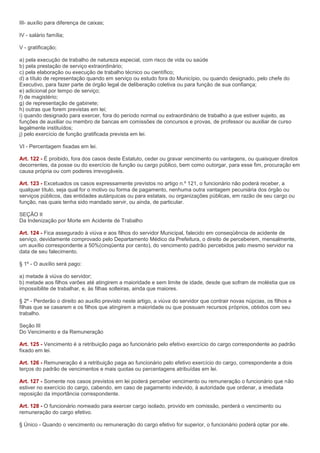 III- auxílio para diferença de caixas;

IV - salário família;

V - gratificação;

a) pela execução de trabalho de natureza especial, com risco de vida ou saúde
b) pela prestação de serviço extraordinário;
c) pela elaboração ou execução de trabalho técnico ou científico;
d) a título de representação quando em serviço ou estudo fora do Município, ou quando designado, pelo chefe do
Executivo, para fazer parte de órgão legal de deliberação coletiva ou para função de sua confiança;
e) adicional por tempo de serviço;
f) de magistério;
g) de representação de gabinete;
h) outras que forem previstas em lei;
i) quando designado para exercer, fora do período normal ou extraordinário de trabalho a que estiver sujeito, as
funções de auxiliar ou membro de bancas em comissões de concursos e provas, de professor ou auxiliar de curso
legalmente instituídos;
j) pelo exercício de função gratificada prevista em lei.

VI - Percentagem fixadas em lei.

Art. 122 - É proibido, fora dos casos deste Estatuto, ceder ou gravar vencimento ou vantagens, ou quaisquer direitos
decorrentes, da posse ou do exercício de função ou cargo público, bem como outorgar, para esse fim, procuração em
causa própria ou com poderes irrevogáveis.

Art. 123 - Excetuados os casos expressamente previstos no artigo n.º 121, o funcionário não poderá receber, a
qualquer título, seja qual for o motivo ou forma de pagamento, nenhuma outra vantagem pecuniária dos órgão ou
serviços públicos, das entidades autárquicas ou para estatais, ou organizações públicas, em razão de seu cargo ou
função, nas quais tenha sido mandado servir, ou ainda, de particular.

SEÇÃO II
Da Indenização por Morte em Acidente de Trabalho

Art. 124 - Fica assegurado à viúva e aos filhos do servidor Municipal, falecido em conseqüência de acidente de
serviço, devidamente comprovado pelo Departamento Médico da Prefeitura, o direito de perceberem, mensalmente,
um auxílio correspondente a 50%(cinqüenta por cento), do vencimento padrão percebidos pelo mesmo servidor na
data de seu falecimento.

§ 1º - O auxílio será pago:

a) metade à viúva do servidor;
b) metade aos filhos varões até atingirem a maioridade e sem limite de idade, desde que sofram de moléstia que os
impossibilite de trabalhar, e, às filhas solteiras, ainda que maiores.

§ 2º - Perderão o direito ao auxílio previsto neste artigo, a viúva do servidor que contrair novas núpcias, os filhos e
filhas que se casarem e os filhos que atingirem a maioridade ou que possuam recursos próprios, obtidos com seu
trabalho.

Seção III
Do Vencimento e da Remuneração

Art. 125 - Vencimento é a retribuição paga ao funcionário pelo efetivo exercício do cargo correspondente ao padrão
fixado em lei.

Art. 126 - Remuneração é a retribuição paga ao funcionário pelo efetivo exercício do cargo, correspondente a dois
terços do padrão de vencimentos e mais quotas ou percentagens atribuídas em lei.

Art. 127 - Somente nos casos previstos em lei poderá perceber vencimento ou remuneração o funcionário que não
estiver no exercício do cargo, cabendo, em caso de pagamento indevido, à autoridade que ordenar, a imediata
reposição da importância correspondente.

Art. 128 - O funcionário nomeado para exercer cargo isolado, provido em comissão, perderá o vencimento ou
remuneração do cargo efetivo.

§ Único - Quando o vencimento ou remuneração do cargo efetivo for superior, o funcionário poderá optar por ele.
 