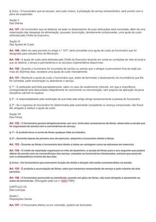 § Único - O funcionário que se recusar, sem justo motivo, à prestação de serviço extraordinário, será punido com a
pena de suspensão.

Seção V
Das Diárias

Art. 147 - Ao funcionário que se deslocar da sede no desempenho de suas atribuições será concedida, além de uma
indenização das despesas da alimentação, pousada, locomoção, devidamente comprovadas, uma ajuda de custo
arbitrada pelo Chefe do Executivo.

Seção VI
Das Ajudas de Custo

Art. 148 - Além do caso previsto no artigo n.º 147º, será concedida uma ajuda de custo ao funcionário que for
designado para estudos fora do Município.

Art. 149 - A ajuda de custo será arbitrada pelo Chefe do Executivo levando em conta as condições de vida do local a
que se destina, o tempo e permanência e os recursos orçamentários disponíveis.

Art. 150 - Quando o funcionário for incumbido de serviço ou estudo que o obrigue a permanecer fora da sede por
mais de 30(trinta) dias, receberá uma ajuda de custo mensalmente.

Art. 151 - Restituirá a ajuda de custo o funcionário que, antes de terminado o desempenho da incumbência que lhe
for cometida, pedir exoneração ou abandonar o serviço.

§ 1º - A restituição será feita parceladamente, salvo no caso de recebimento indevido, em que a importância
correspondente será descontada integralmente do vencimento ou remuneração, sem prejuízo da aplicação da pena
disciplinar cabível na espécie.

§ 2º - A responsabilidade pela restituição de que trata este artigo atinge exclusivamente a pessoa do funcionário.

§ 3º - Se o regresso do funcionário for determinada pela autoridade competente ou doença comprovada, não ficará
ele obrigado a restituir a ajuda de custo.

Seção VII
Das Férias

Art. 152 - O funcionário gozará obrigatoriamente, por ano, trinta dias consecutivos de férias, observada a escala que
for organizada de acordo com a conveniência do serviço.

§ 1º - É proibido levar a conta de férias qualquer falta ao trabalho.

§ 2º - Somente depois do primeiro ano de exercício, adquirirá o funcionário direito e férias.

Art. 153 - Durante as férias o funcionário terá direito a todas as vantagens como se estivesse em exercício.

Art. 154 - O chefe da repartição organizará no mês de dezembro, a escala de férias para o ano seguinte que poderá
alterar de acordo com as conveniências dos serviço, avisados os funcionários interessados, sempre que possível,
com a antecedência mínima de dez dias.

§ Único - Os funcionários que exercerem função de chefia e direção não serão compreendidos na escala.

Art. 155 - É proibida a acumulação de férias, salvo por imperiosa necessidade de serviço e pelo máximo de dois
períodos.

Art. 156 - O funcionário promovido ou transferido, quando em gôzo de férias, não será obrigado a apresentar-se
antes de terminá-las. (Revogado pela Lei n° 8660/1995)

CAPÍTULO VII
Das Licenças

Seção I
Disposições Gerais

Art. 157 - O funcionário efetivo ou em comissão, poderá ser licenciado:
 