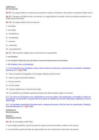 CAPÍTULO I
Do Provimento

Art. 8º - Os cargos públicos municipais são acessíveis a todos os brasileiros, observados os requisitos fixados em lei.

Art. 9º - Compete ao Prefeito prover, por decreto, os cargos púbicos municipais, salvo as exceções previstas na Lei
Orgânica dos Municípios.

Art. 10 - Os cargos públicos são providas por:

I - nomeação

II - promoção;

III - transferência;

IV - reintegração

V - reversão;

VI - readmisão;

VII - aproveitamento.

Art. 11 - São requisitos exigidos para o provimento em cargo público:

I - ser brasileiro;

II - ter completo 18(dezoito) anos de idade e menos de 40(quarenta) anos de idade;

I - Ser brasileiro nato ou naturalizado.

II - Ter 18 (dezoito) anos completos e idade máxima inferior ao limite para a aposentadoria compulsória. (Redação
dada pela Lei n° 6823/1986)

III - haver cumprido as obrigações e os encargos militares previsto em lei;

IV - estar no gozo dos direitos públicos;

V - ter boa conduta;

VI - ter boa saúde,

VII - possuir aptidão para o exercício da função;

VIII - ter satisfeito as condições especiais previstas para determinados cargos ou carreiras.

§ 1º - Ao menor de 18 (dezoito) anos, classificado em concurso público, fica assegurada a nomeação na ordem de
classificação, se preenchido o requisito dentro do prazo de validade do concurso, observado o disposto no inciso III
deste Artigo.

§ 2º - Ao candidato classificado é facultado pedir o deslocamento para o final da ordem de classificação. (Redação
acrescentada pela Lei n° 6823/1986)

CAPÍTULO II
Das Nomeações

Seções I
Disposições Gerais

Art. 12 - As nomeações serão feitas:

I - para estágio probatório, quando se tratar de cargo de provimento efetivo, isolado ou de carreira;

II - em comissão, quando se tratar de cargo isolado que, em virtude da lei, assim deve ser provido;
 