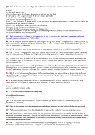 § 4º - Para os fins previstos neste artigo, não serão considerados como afastamento de exercício;

a) férias;
b) casamento até oito dias;
c) luto por falecimento do cônjuge, filho, pai, mãe e irmão, até oito dias;
d) exercício de outro cargo municipal, de provimento em comissão;
e) convocação para o serviços militar;
f) júri e outros serviços obrigatórios por lei;
g) licença para tratamento de saúde ou por motivo de doença em pessoa da família até o máximo de três meses por
quinquênio e de seis meses por decênio;
h) licença por acidente em serviços ou doença profissional;
i) licença à funcionária gestante até três meses;
J) moléstia devidamente comprovada, até três dias por mês;
k) missão ou estudo no país ou no estrangeiro, quando designado ou autorização pelo Chefe do Executivo;
l) licença para exercer mandato legislativo.

§ 5º - 0 número de até cinco faltas no qüinqüénio, ou de dez no decênio, não prejudica a concessão da licença.
(Redação acrescentada pela Lei n° 6514/1984)

Art. 166 - A contagem do tempo de efetivo exercício para assegurar o direito à licença especial será feita por um ou
mais quinquênios ou decênios completos, interrompendo-se cada período de cinco ou dez anos sempre que se
verificar afastamento do exercício.

Art. 167 - O período do gozo de licença especial será computado integralmente como de efetivo exercício.

Art. 168 - O direito à licença prêmio, no que diz respeito ao tempo em que o funcionário deseja gozá-la, entretanto,
ficará subordinado aos motivos de conveniência e necessidade do serviço público, à critério da administração.

§ 1º - Não poderão gozar licença especial, simultaneamente, o funcionário e seu substituto legal. Neste caso, terá
preferência para gozo de licença quem a requerer primeiro ou, quando a requerem ao mesmo tempo, aquele que
tiver tempo de serviço.

§ 2º - Na mesma repartição não poderão gozar licença especial, simultaneamente, funcionários em número superior
a sexta parte do total do respectivo quadro, quando o número de funcionários do quadro for inferior a seis, somente
um deles poderá estar no gozo. Em ambos caso, preferências será estabelecida na forma prevista neste artigo.

Art. 169 - O funcionário que satisfazer as condições estabelecidas e não quiser utilizar-se do benefício da licença
especial, ficará, para todos os efeitos legais, com seu acervo de serviço público acrescido do dobro, do tempo da
licença que deixou de gozar.

Art. 170 - As vagas transitórias, decorrentes da concessão da licença especial, desde que necessárias, serão
preenchidas por funcionários da mesma ou outra repartição, na forma prevista no artigo 75.

Seção III
Licença para tratamento de saúde

Art. 171 - A licença para tratamento de saúde será:

a) a pedido do funcionário;
b) ex-ofício.

§ 1º - Num e outro caso é indispensável a inspeção médica, que deverá realizar-se, quando necessário, na
residência do funcionário.

§ 2º - Para as licenças até trinta dias as inspeções poderão ser feitas por um dos médicos do Serviço Municipal.

§ 3º - As licenças superiores a trinta dias só poderão ser concedidas mediante inspeção por junta médica.

Art. 172 - Verificando-se em qualquer tempo, ter sido gracioso o atestado medico ou o laudo da junta médico, a
autoridade competente promoverá a punição dos responsáveis, incorrendo o funcionário, a quem aproveitar a fraude,
na pena de suspensão, e em reincidência na demissão, e os médicos em igual pena se forem funcionários, e sem
prejuízo da ação penal que couber.

Art. 173 - O funcionário licenciado para tratamento de saúde não poderá dedicar-se à qualquer atividade
remunerada, sob pena de ser cassada a licença e de ser demitido por abandono de cargo.
 