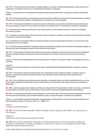Art. 174 - O funcionário que se recusar à inspeção médica ou a seguir o tratamento adequado, será punido com a
suspensão, no primeiro caso e com o cancelamento da licença no segundo.

§ Único - A suspensão ou o cancelamento cessarão desde que seja efetuada a inspeção ou iniciado o tratamento
médico.

Art. 175 - Quando licenciado para tratamento da própria saúde, acidente no exercício de suas atribuições, ou doença
profissional, o funcionário receberá, integralmente, o vencimento ou a remuneração.

Art. 176 - O funcionário acidentado no exercício de suas atribuições ou que tenha adquirido doença profissional e
mais as previstas no artigo 178º, terá direito, ex-ofício, ou a requerimento, a licença para o respectivo tratamento.

§ 1º - Entende-se por doença profissional a que se deva atribuir, como relação de efeito e causa, às condições
inerentes ao serviço.

§ 2º - Acidente é o evento danoso que tenha como causa, mediata ou imediata, o exercício das atribuições inerentes
ao cargo ou a fatos nele ocorridos.

§ 3º - Considerar-se-á também acidente a agressão sofrida e não provocada pelo funcionário no exercício de suas
atribuições ou por causa delas.

§ 4º - A comprovação de acidente, indispensável para concessão da licença, deverá ser feita em processo regular, no
prazo de oito dias, prorrogável quando o fato ocorrer fora da Capital.

Art. 177 - O funcionário licenciado para tratamento de saúde é obrigado a reassumir o exercício se for considerado
apto em inspeção médica, sob pena de serem considerados como faltas os dias que deixar de comparecer ao
serviço.

§ Único - O funcionário poderá desistir da licença desde que, mediante a inspeção médica, seja julgado apto para o
exercício.

Seção IV
Licença ao Funcionário Atacado de Tuberculose Ativa, Alienação Mental, Neoplasia Maligna, Cegueira, Lepra ou
Paralisia.

Art. 178 - O funcionário atacado de tuberculose ativa, alienação mental, neoplasia maligna, cegueira, lepra ou
paralisia, conforme apurado em inspeção médica, será compulsóriamente licenciado, com vencimento ou
remuneração.

Art. 179 - Para verificação das moléstias acima indicadas, a inspeção médica será feita, obrigatoriamente, por uma
junta médica, podendo o funcionário, não se conformando com o seu laudo, pedir outra junta e novos exames de
laboratório.

Art. 180 - Quando qualquer das moléstias referidas no artigo anterior for adquirida em razão do serviço, o tratamento
do funcionário correrá por conta do Município e sempre que for possível em estabelecimento especializado.

Art. 181 - A licença será convertida em aposentadoria, na forma do artigo 163 e antes do prazo estabelecido, quando
assim opinar a junta médica, por considerar definitiva, para o serviço em geral, a invalidez do funcionário.

§ Único - A Junta Médica proporá, desde logo, a aposentadoria do funcionário, uma vez o considere inválido para o
serviço público em geral. (Revogado pela Lei n° 3963/1971)

Seção V
Licença à funcionária gestante

Art. 182 - À funcionária será concedida, mediante inspeção médica, licença por três meses, com vencimentos ou
remuneração.

SEÇÃO VI
Licença por motivo de doença em pessoa da Família

Art. 183 - O funcionário poderá obter licença até o máximo de dois anos por motivo de doença na pessoa de
ascendente, descendente e colateral, consangüíneo ou afim até o 3º grau civil e do cônjuge do qual não esteja
legalmente separado desde que prove:

a) ser indispensável a sua assistência pessoal incompatível com o exercício do cargo;
 