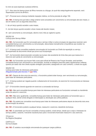 b) viver as suas expensas a pessoa enferma.

§ 1º - Nos caos de doença grave de filhos menores ou cônjuge, do qual não esteja legalmente separado, será
dispensada a prova da alínea b.

§ 2º - Provocar-se-á a doença mediante inspeção médica, na forma prevista do artigo 159.

Art. 184 - A licença de que trata o artigo anterior será concedida com vencimento ou remuneração até seis meses, e
daí em diante com os seguintes descontos:

I - de um terço quando exceder a seis meses;

II - de dois terços quando exceder a doze meses até dezoito meses;

III - sem vencimento ou remuneração, décimo nono mês ao vigésimo quarto.

SEÇÃO VII
Licença para Serviço Militar

Art. 185 - Ao funcionário que for convocado para o serviço militar e outros encargos de segurança nacional, será
concedida licença com vencimentos ou remuneração, descontada mensalmente a importância que receber na
qualidade de incorporado.

§ 1º - A licença será concedida mediante comunicação do funcionário ao Chefe da repartição ou serviço,
acompanhada de documento oficial que prove sua incorporação.

§ 2º - Ao funcionário desincorporado conceder-se-á prazo não excedente de trinta dias para que reassuma o
exercício sem perda do vencimento ou remuneração.

Art. 186 - Ao funcionário que houver feito curso para oficial de Reserva das Forças Armadas, será também
concedida licença com vencimento ou remuneração, durante os estágios prescritos pelos regulamentos militares,
quando por estes não tiver direito aquela vantagem pecuniária, assegurado em caso contrário, o direito de opção.

SEÇÃO VIII
Licença para tratar de interesses particulares
(Regulamentado pelo Decreto nº 439/1994)

Art. 187 - Depois de dois anos de exercício, o funcionário poderá obter licença, sem vencimento ou remuneração,
para tratar de interesses particulares.

§ 1º - A licença poderá ser negada quando o afastamento do funcionário, do exercício for inconveniente ao interesse
do serviço.

§ 2º - O funcionário deverá aguardar em exercício a concessão da licença.

Art. 188 - Não será concedida licença para tratar de interesses particulares ao funcionário nomeado ou transferido
antes de assumir o exercício.

Art. 189 - Não será, igualmente, concedida licença para tratar de interesses particulares ao funcionário que, a
qualquer título, estiver ainda obrigado à indenização ou devolução aos cofres públicos.

Art. 190 - Só poderá ser concedida nova licença para tratar de interesses particulares depois de decorrido dois anos
da terminação da anterior.

Art. 191 - O funcionário poderá a qualquer tempo, reassumir o exercício, desistindo da licença.

Art. 192 - A autoridade que houver concedido a licença poderá, a todo tempo, desde que o exija o interesses do
serviço público, cassá-la, marcando razoável prazo para o funcionário licenciado reassumir o seu exercício.

TÍTULO IV
Do Regime Disciplinar

CAPÍTULO I
Da Acumulação

Art. 193 - É vedada a acumulação remunerada de quaisquer cargos públicos.
 