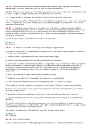 Art. 204 - O funcionário aposentado ou em disponibilidade quando designado para órgão legal de deliberação
coletiva, poderá perceber a gratificação respectiva, além do provento de inatividade.

Art. 205 - Verificado, mediante processo administrativo, que o funcionário está acumulado, será ele demitido de todos
os cargos e funções, e obrigado a restituir o que indevidamente houver recebido.

§ 1º - Provada a boa fé, o funcionário será mantido no cargo ou função que exerce a mais tempo.

§ 2º - Em caso contrário, o funcionário demitido ficará ainda inabilitado, pelo prazo de cinco anos, para o exercício de
função ou cargo público, inclusive em entidades que exercem função delegadas de poder público ou são por este
mantidas ou administradas.

Art. 206 - As autoridades, civis e chefes de serviços, bem como os diretores, ou responsáveis pelas entidades
referidas no parágrafo 2º do artigo anterior, os fiscais ou representantes dos poderes públicos junto às mesmas, que
tiverem conhecimento de que qualquer dos seus subordinados ou qualquer empregado de empresa sujeito a
fiscalização está no gôzo de acumulação proibida, farão a devida comunicação ao órgão competente, para os fins
indicados no artigo anterior.

§ Único - Qualquer cidadão poderá denunciar a existência de acumulação.

CAPÍTULO II
Dos Deveres

Art. 207 - São deveres do funcionário, além dos que lhe cabem pelo cargo ou função;

I - comparecer na repartição, às horas de trabalho ordinário, e às do extraordinário, quando convocado, executando
os serviços que lhe competirem.

II - cumprir as ordens superiores exceto quando forem manifestamente ilegais;

III - guardar sigilo sobre os assuntos da repartição que não devem ser divulgados;

IV - representar aos chefes imediatamente sobre todas as irregularidade de que tiver conhecimento e que ocorram na
repartição em que servir, ou às autoridades superiores, por intermédio dos respectivos chefes, quando este não
tomarem em consideração suas representações. Se o chefe não encaminhar a representação às autoridades
superiores dentro de cinco dias da data em que a tiver recebido para esse fim, o funcionário poderá fazê-lo
diretamente;

V - tratar com urbanidade as partes, atendê-las sem preferência pessoais;

VI - freqüentar cursos legalmente instituídos para aperfeiçoamento ou especialização;

VII - zelar pela economia do Município e pela conservação do que for à sua guarda ou utilização;

VIII - providenciar para que esteja sempre em ordem, no assentamento individual, a sua declaração de família;

IX - trazer em dia a sua coleção de leis, regulamentos, regimentos, instruções, e ordens de serviço que lhe forem
distribuídos pela repartição;

X - apresentar-se decentemente trajado em serviço ou com uniforme que for determinado para cada caso;

XI - apresentar relatório ou resumos de suas atividades, nas hipóteses e prazos previstos em lei, regulamento ou
regimento;

XII - atender, prontamente, com preferência sobre qualquer outro serviço, às requisições de papéis, documentos,
informações ou providências que lhe forem feitas pelos órgãos jurídicos incumbidos da defesa do Município em juízo
e expedir certidões requeridas para defesa de direito.

XIII - proceder na vida pública e privada de forma a dignificar sempre a função pública.

CAPÍTULO III
Das Proibições

Art. 208 - Ao funcionário é proibido:

I - referir-se depreciativamente, em informações, parecer ou despacho, às autoridades constituídas e aos atos da
 