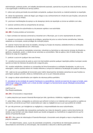 administração, podendo porém, em trabalho devidamente assinado, apreciá-los do ponto de vista doutrinário, técnico
e da organização e eficiência do serviço público;

II - retirar sem prévia permissão da autoridade competente, qualquer documento ou material existente na repartição;

III - deixar de representar, sobre ato ilegal, que chegue a seu conhecimento em virtude de suas funções, sob pena de
se tornar solidário ao infrator;

IV - promover manifestações de apreço ou de desapreço dentro da repartição ou tornar-se solidário com elas;

V - exercer comércio entre os companheiros de serviço;

VI - aceitar presente de subordinados ou de pessoas sujeitas a sua autoridade.

Art. 209 - É ainda proibido ao funcionário:

I - fazer contratos de natureza comercial ou industrial com o Município, por si como representante de outrem;

II - requerer ou promover a concessão de privilégios, garantias de juros ou outros favores semelhantes, federais,
estaduais ou municipais, exceto privilégio de invenção própria;

III - exercer mesmo fora das horas do trabalho, emprego ou função de empresa, estabelecimento ou instituições
contratuais ou de dependência com o Município;

IV - comerciar, ter parte em sociedades comerciais, industriais ou bancárias ou nela exercer encargo da direção ou
gerência, ressalvado, porém, o direito de ser acionista ou comanditário. Não se aplica o item III deste artigo aos
titulares do cargo do magistério.

V - praticar a usura em qualquer das suas formas;

VI - constituir-se procurando de parte ou servir de intermediário perante qualquer repartição pública municipal, exceto
quando se tratar de interesse de parente até o segundo grau;

VII - receber estipêndios, donativos ou concessões de firma fornecedora ou entidades fiscalizadas, no país ou no
estrangeiro, mesmo quando estiver em missão referente a compra de material ou fiscalização de qualquer natureza;

VIII - valer-se de sua qualidade de funcionário para melhor desempenhar atividades estranhas às suas funções ou
para lograr qualquer proveito, direta ou indiretamente, por si ou por interposta pessoa.

IX - coagir ou aliciar subordinados com objetivo de natureza político-partidário.

X - prevalecer-se da condição de superior hierárquico ou ascendência, inerente ao exercício de cargo ou função, para
constranger colega de trabalho com o intuito de obter vantagem ou favorecimento sexual. (Redação acrescentada
pela Lei n° 11304/2004)

CAPÍTULO IV
Das Responsabilidades

Art. 210 - O funcionário e responsável:

I - pelos prejuízos que causar à fazenda Municipal por dolo, ignorância, indolência, negligência ou omissão;

II - pelas faltas, danos, sonegações ou extravios que sofrerem os bens e os materiais sob sua guarda ou sujeitos ao
seu exame, provando-se que foram ocasionados por culpa ou negligência sua ou por que poderia ter evitado;

III - por não promover, por indulgência ou negligência, a responsabilidade dos seus subordinados;

IV - pela falta ou inexatidão das necessárias averbações nas notas de despacho, guias e outros documentos de
receita ou que tenham com elas relação desde que resulte sonegação ou insuficiência no pagamento do que for
devido à Fazenda Municipal.

Art. 211 - Nos casos de indenização à Fazenda Municipal, o funcionário será obrigado a repor a importância do
prejuízo causado.

§ 1º - Em determinados, casos, a juízo de autoridade competente, a importância de indenização poderá ser
descontada do vencimento ou remuneração, não excedendo o desconto a décima parte deles;
 