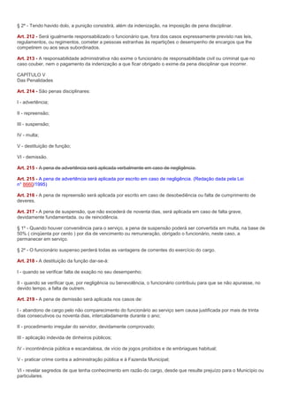 § 2º - Tendo havido dolo, a punição consistirá, além da indenização, na imposição de pena disciplinar.

Art. 212 - Será igualmente responsabilizado o funcionário que, fora dos casos expressamente previsto nas leis,
regulamentos, ou regimentos, cometer a pessoas estranhas às repartições o desempenho de encargos que lhe
competirem ou aos seus subordinados.

Art. 213 - A responsabilidade administrativa não exime o funcionário de responsabilidade civil ou criminal que no
caso couber, nem o pagamento da indenização a que ficar obrigado o exime da pena disciplinar que incorrer.

CAPÍTULO V
Das Penalidades

Art. 214 - São penas disciplinares:

I - advertência;

II - repreensão;

III - suspensão;

IV - multa;

V - destituição de função;

VI - demissão.

Art. 215 - A pena de advertência será aplicada verbalmente em caso de negligência.

Art. 215 - A pena de advertência será aplicada por escrito em caso de negligência. (Redação dada pela Lei
n° 8660/1995)

Art. 216 - A pena de repreensão será aplicada por escrito em caso de desobediência ou falta de cumprimento de
deveres.

Art. 217 - A pena de suspensão, que não excederá de noventa dias, será aplicada em caso de falta grave,
devidamente fundamentada. ou de reincidência.

§ 1º - Quando houver conveniência para o serviço, a pena de suspensão poderá ser convertida em multa, na base de
50% ( cinqüenta por cento ) por dia de vencimento ou remuneração, obrigado o funcionário, neste caso, a
permanecer em serviço.

§ 2º - O funcionário suspenso perderá todas as vantagens de correntes do exercício do cargo.

Art. 218 - A destituição da função dar-se-á:

I - quando se verificar falta de exação no seu desempenho;

II - quando se verificar que, por negligência ou benevolência, o funcionário contribuiu para que se não apurasse, no
devido tempo, a falta de outrem.

Art. 219 - A pena de demissão será aplicada nos casos de:

I - abandono de cargo pelo não comparecimento do funcionário ao serviço sem causa justificada por mais de trinta
dias consecutivos ou noventa dias, intercaladamente durante o ano;

II - procedimento irregular do servidor, devidamente comprovado;

III - aplicação indevida de dinheiros públicos;

IV - incontinência pública e escandalosa, de vício de jogos proibidos e de embriagues habitual;

V - praticar crime contra a administração pública e à Fazenda Municipal;

VI - revelar segredos de que tenha conhecimento em razão do cargo, desde que resulte prejuízo para o Município ou
particulares.
 