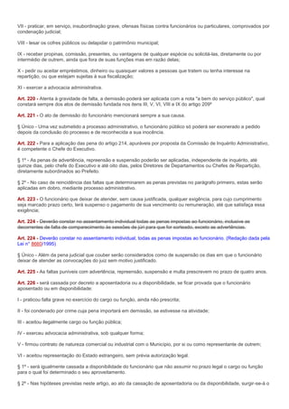 VII - praticar, em serviço, insubordinação grave, ofensas físicas contra funcionários ou particulares, comprovados por
condenação judicial;

VIII - lesar os cofres públicos ou delapidar o patrimônio municipal;

IX - receber propinas, comissão, presentes, ou vantagens de qualquer espécie ou solicitá-las, diretamente ou por
intermédio de outrem, ainda que fora de suas funções mas em razão delas;

X - pedir ou aceitar empréstimos, dinheiro ou quaisquer valores a pessoas que tratem ou tenha interesse na
repartição, ou que estejam sujeitas à sua fiscalização;

XI - exercer a advocacia administrativa.

Art. 220 - Atenta à gravidade de falta, a demissão poderá ser aplicada com a nota "a bem do serviço público", qual
constará sempre dos atos de demissão fundada nos itens III, V, VI, VIII e IX do artigo 209º

Art. 221 - O ato de demissão do funcionário mencionará sempre a sua causa.

§ Único - Uma vez submetido a processo administrativo, o funcionário público só poderá ser exonerado a pedido
depois da conclusão do processo e de reconhecida a sua inocência.

Art. 222 - Para a aplicação das pena do artigo 214, apuráveis por proposta da Comissão de Inquérito Administrativo,
é competente o Chefe do Executivo.

§ 1º - As penas de advertência, repreensão e suspensão poderão ser aplicadas, independente de inquérito, até
quinze dias, pelo chefe do Executivo e até oito dias, pelos Diretores de Departamentos ou Chefes de Repartição,
diretamente subordinados ao Prefeito.

§ 2º - No caso de reincidência das faltas que determinarem as penas previstas no parágrafo primeiro, estas serão
aplicadas em dobro, mediante processo administrativo.

Art. 223 - O funcionário que deixar de atender, sem causa justificada, qualquer exigência, para cujo cumprimento
seja marcado prazo certo, terá suspenso o pagamento de sua vencimento ou remuneração, até que satisfaça essa
exigência;

Art. 224 - Deverão constar no assentamento individual todas as penas impostas ao funcionário, inclusive as
decorrentes de falta de comparecimento às sessões de júri para que for sorteado, exceto as advertências.

Art. 224 - Deverão constar no assentamento individual, todas as penas impostas ao funcionário. (Redação dada pela
Lei n° 8660/1995)

§ Único - Além da pena judicial que couber serão considerados como de suspensão os dias em que o funcionário
deixar de atender as convocações do juiz sem motivo justificado.

Art. 225 - As faltas puníveis com advertência, repreensão, suspensão e multa prescrevem no prazo de quatro anos.

Art. 226 - será cassada por decreto a aposentadoria ou a disponibilidade, se ficar provada que o funcionário
aposentado ou em disponibilidade:

I - praticou falta grave no exercício do cargo ou função, ainda não prescrita;

II - foi condenado por crime cuja pena importará em demissão, se estivesse na atividade;

III - aceitou ilegalmente cargo ou função pública;

IV - exerceu advocacia administrativa, sob qualquer forma;

V - firmou contrato de natureza comercial ou industrial com o Município, por si ou como representante de outrem;

VI - aceitou representação do Estado estrangeiro, sem prévia autorização legal.

§ 1º - será igualmente cassada a disponibilidade do funcionário que não assumir no prazo legal o cargo ou função
para o qual foi determinado o seu aproveitamento.

§ 2º - Nas hipóteses previstas neste artigo, ao ato da cassação de aposentadoria ou da disponibilidade, surgir-se-á o
 