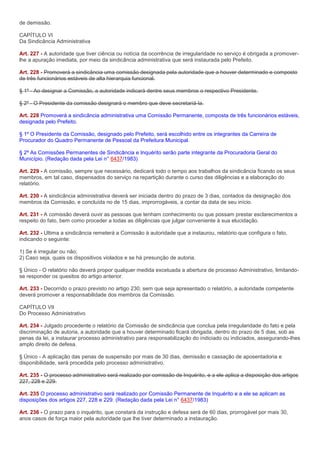 de demissão.

CAPÍTULO VI
Da Sindicância Administrativa

Art. 227 - A autoridade que tiver ciência ou notícia da ocorrência de irregularidade no serviço é obrigada a promover-
lhe a apuração imediata, por meio da sindicância administrativa que será instaurada pelo Prefeito.

Art. 228 - Promoverá a sindicância uma comissão designada pela autoridade que a houver determinado e composto
de três funcionários estáveis de alta hierarquia funcional.

§ 1º - Ao designar a Comissão, a autoridade indicará dentre seus membros o respectivo Presidente.

§ 2º - O Presidente da comissão designará o membro que deve secretariá-la.

Art. 228 Promoverá a sindicância administrativa uma Comissão Permanente, composta de três funcionários estáveis,
designada pelo Prefeito.

§ 1º O Presidente da Comissão, designado pelo Prefeito, será escolhido entre os integrantes da Carreira de
Procurador do Quadro Permanente de Pessoal da Prefeitura Municipal.

§ 2º As Comissões Permanentes de Sindicância e Inquérito serão parte integrante da Procuradoria Geral do
Município. (Redação dada pela Lei n° 6437/1983)

Art. 229 - A comissão, sempre que necessário, dedicará todo o tempo aos trabalhos da sindicância ficando os seus
membros, em tal caso, dispensados do serviço na repartição durante o curso das diligências e a elaboração do
relatório.

Art. 230 - A sindicância administrativa deverá ser iniciada dentro do prazo de 3 dias, contados da designação dos
membros da Comissão, e concluída no de 15 dias, improrrogáveis, a contar da data de seu início.

Art. 231 - A comissão deverá ouvir as pessoas que tenham conhecimento ou que possam prestar esclarecimentos a
respeito do fato, bem como proceder a todas as diligências que julgar conveniente à sua elucidação.

Art. 232 - Ultima a sindicância remeterá a Comissão à autoridade que a instaurou, relatório que configura o fato,
indicando o seguinte:

1) Se é irregular ou não;
2) Caso seja, quais os dispositivos violados e se há presunção de autoria.

§ Único - O relatório não deverá propor qualquer medida excetuada a abertura de processo Administrativo, limitando-
se responder os quesitos do artigo anterior.

Art. 233 - Decorrido o prazo previsto no artigo 230, sem que seja apresentado o relatório, a autoridade competente
deverá promover a responsabilidade dos membros da Comissão.

CAPÍTULO VII
Do Processo Administrativo

Art. 234 - Julgado procedente o relatório da Comissão de sindicância que conclua pela irregularidade do fato e pela
discriminação de autoria, a autoridade que a houver determinado ficará obrigada, dentro do prazo de 5 dias, sob as
penas da lei, a instaurar processo administrativo para responsabilização do indiciado ou indiciados, assegurando-lhes
amplo direito de defesa.

§ Único - A aplicação das penas de suspensão por mais de 30 dias, demissão e cassação de aposentadoria e
disponibilidade, será procedida pelo processo administrativo.

Art. 235 - O processo administrativo será realizado por comissão de Inquérito, e a ele aplica a disposição dos artigos
227, 228 e 229.

Art. 235 O processo administrativo será realizado por Comissão Permanente de Inquérito e a ele se aplicam as
disposições dos artigos 227, 228 e 229. (Redação dada pela Lei n° 6437/1983)

Art. 236 - O prazo para o inquérito, que constará da instrução e defesa será de 60 dias, prorrogável por mais 30,
anos casos de força maior pela autoridade que lhe tiver determinado a instauração.
 