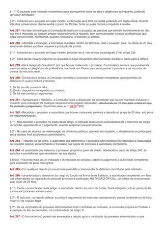 § 1º - O acusado será intimado inicialmente para acompanhar todos os atos e diligências do inquérito, podendo
constituir advogado.

§ 2º - Achando-se o acusado em lugar incerto, a intimação será feita por edital publicado em órgão oficial, durante
três dias consecutivos, dando-se-lhe o prazo de 10 dias, findo os quais correrá o inquérito à revelia.

Art. 237 - Na fase de instrução a Comissão deverá ouvir o acusado, as pessoas que tenham conhecimento do fato
que lhe é imputado ou possam prestar esclarecimento a respeito, bem como proceder a todas as diligências que
julgar convenientes, recorrendo, quando necessário, a técnicos ou peritos.

Art. 238 - Ultimada a instrução, a Comissão mandará, dentro de 48 horas, citar o acusado, para, no prazo de 20 dias
apresentar defesa escrita e requerer a produção de provas.

§ 1º - Achando-se o acusado em lugar incerto, proceder-se á, nos termos do parágrafo 2º do artigo 236.

§ 2º - Será aberta vista do inquérito ao acusado no lugar designado pela Comissão durante o prazo para a defesa.

Art. 239 - Será designado "ex-ofício", por que houver instaurado o processo. Funcionários sempre que possível da
mesma classe e categoria e, de preferência, bacharel, em Direito para acompanhar o processo e se incumbir de
defesa do indiciado revél.

Art. 240 - Concluída a defesa, a Comissão remeterá o processo à autoridade competente, acompanhado de
Relatório no qual concluirá indicando:

1) Se foi ou não cometida falta;
2) Qual o dispositivo transgredido ou violado;
3) Se há atenuantes ou agravantes.

Art. 241 - Apresentado o Relatório, a Comissão ficará a disposição da autoridade que houver mandado instaurar o
inquérito para prestação de qualquer esclarecimento julgado necessário, dissolvendo-se 10 dias após a data em que
for proferido o julgamento. (Suprimida pela Lei n° 6437/1983)

Art. 242 - Recebido o processo a autoridade que houver instaurado proferirá a decisão no prazo de 20 dias, sob pena
de responsabilização.

§ 1º - Não decidido o processo no prazo deste artigo, o indiciado reassumirá automaticamente o exercício do cargo
ou função, aguardando aí o julgamento, quando suspenso preventivamente.

§ 2º - No caso de alcance ou malversação de dinheiros públicos, apurado em inquérito, o afastamento se prolongará
até a decisão final do processo administrativo.

Art. 243 - Tratando-se de crime, a autoridade que determinou o processo administrativo providenciará a instauração
de inquérito policial, encaminhando o translado das peças do processo à autoridade competente.

Art. 244 - A autoridade que instaurou o processo proporá a quem de direito, obedecido o prazo do artigo 242, as
sanções e providências que excederem de sua alçada.

§ Único - Havendo mais de um indiciado e diversidade de sanções, caberá o julgamento à autoridade competente
para imposição de pena mais grave.

Art. 245 - Em qualquer fase do processo será permitida a intervenção de defensor constituído pelo indiciado.

Art. 246 - caracterizado o abandono do cargo ou função na forma deste Estatuto, a autoridade competente, em face
das informações da repartição do pessoal, promoverá publicação NO ÓRGÃO OFICIAL, de editais de chamamento,
pelo prazo de 20 dias.

§ 1º - Findo o prazo fixado neste artigo, a autoridade, dentro do prazo de 5 dias, ficará obrigada. sob as penas de lei,
a instaurar processo administrativo.

§ 2º - O indicado, na fase da defesa, só poderá argumentar em seu favor apresentando provas de existência de força
maior ou de coação ilegal.

§ 3º - Se as conclusões do processo administrativo forem contrárias ao indiciado, a Comissão proporá ao Prefeito a
expedição do Ato de demissão, na conformidade do artigo 31.

Art. 247 - O funcionário só poderá ser exonerado a pedido após a conclusão do processo administrativo a que
 