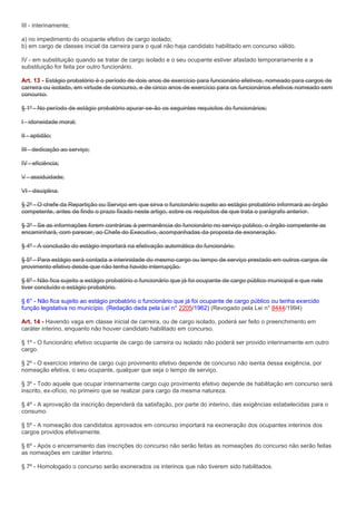 III - interinamente;

a) no impedimento do ocupante efetivo de cargo isolado;
b) em cargo de classes inicial da carreira para o qual não haja candidato habilitado em concurso válido.

IV - em substituição quando se tratar de cargo isolado e o seu ocupante estiver afastado temporariamente e a
substituição for feita por outro funcionário.

Art. 13 - Estágio probatório é o período de dois anos de exercício para funcionário efetivos, nomeado para cargos de
carreira ou isolado, em virtude de concurso, e de cinco anos de exercício para os funcionários efetivos nomeado sem
concurso.

§ 1º - No período de estágio probatório apurar-se-ão os seguintes requisitos do funcionários;

I - idoneidade moral;

II - aptidão;

III - dedicação ao serviço;

IV - eficiência;

V - assiduidade;

VI - disciplina.

§ 2º - O chefe da Repartição ou Serviço em que sirva o funcionário sujeito ao estágio probatório informará ao órgão
competente, antes de findo o prazo fixado neste artigo, sobre os requisitos de que trata o parágrafo anterior.

§ 3º - Se as informações forem contrárias à permanência do funcionário no serviço público, o órgão competente as
encaminhará, com parecer, ao Chefe do Executivo, acompanhadas da proposta de exoneração.

§ 4º - A conclusão do estágio importará na efetivação automática do funcionário.

§ 5º - Para estágio será contada a interinidade do mesmo cargo ou tempo de serviço prestado em outros cargos de
provimento efetivo desde que não tenha havido interrupção.

§ 6º - Não fica sujeito a estágio probatório o funcionário que já foi ocupante de cargo público municipal e que nele
tiver concluído o estágio probatório.

§ 6° - Não fica sujeito ao estágio probatório o funcionário que já foi ocupante de cargo público ou tenha exercido
função legislativa no município. (Redação dada pela Lei n° 2205/1962) (Revogado pela Lei n° 8444/1994)

Art. 14 - Havendo vaga em classe inicial de carreira, ou de cargo isolado, poderá ser feito o preenchimento em
caráter interino, enquanto não houver candidato habilitado em concurso.

§ 1º - O funcionário efetivo ocupante de cargo de carreira ou isolado não poderá ser provido interinamente em outro
cargo.

§ 2º - O exercício interino de cargo cujo provimento efetivo depende de concurso não isenta dessa exigência, por
nomeação efetiva, o seu ocupante, qualquer que seja o tempo de serviço.

§ 3º - Todo aquele que ocupar interinamente cargo cujo provimento efetivo depende de habilitação em concurso será
inscrito, ex-ofício, no primeiro que se realizar para cargo da mesma natureza.

§ 4º - A aprovação da inscrição dependerá da satisfação, por parte do interino, das exigências estabelecidas para o
consumo.

§ 5º - A nomeação dos candidatos aprovados em concurso importará na exoneração dos ocupantes interinos dos
cargos providos efetivamente.

§ 6º - Após o encerramento das inscrições do concurso não serão feitas as nomeações do concurso não serão feitas
as nomeações em caráter interino.

§ 7º - Homologado o concurso serão exonerados os interinos que não tiverem sido habilitados.
 