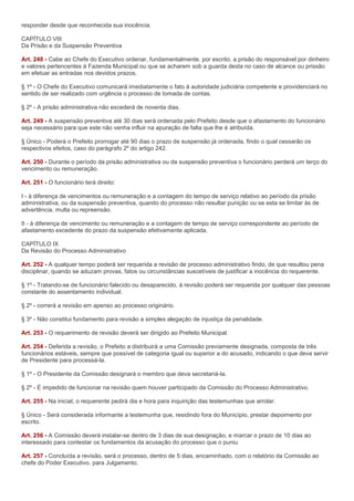 responder desde que reconhecida sua inocência.

CAPÍTULO VIII
Da Prisão e da Suspensão Preventiva

Art. 248 - Cabe ao Chefe do Executivo ordenar, fundamentalmente, por escrito, a prisão do responsável por dinheiro
e valores pertencentes à Fazenda Municipal ou que se acharem sob a guarda desta no caso de alcance ou prissão
em efetuar as entradas nos devidos prazos.

§ 1º - O Chefe do Executivo comunicará imediatamente o fato à autoridade judiciária competente e providenciará no
sentido de ser realizado com urgência o processo de tomada de contas.

§ 2º - A prisão administrativa não excederá de noventa dias.

Art. 249 - A suspensão preventiva até 30 dias será ordenada pelo Prefeito desde que o afastamento do funcionário
seja necessário para que este não venha influir na apuração de falta que lhe é atribuída.

§ Único - Poderá o Prefeito prorrogar até 90 dias o prazo de suspensão já ordenada, findo o qual cessarão os
respectivos efeitos, caso do parágrafo 2º do artigo 242.

Art. 250 - Durante o período da prisão administrativa ou da suspensão preventiva o funcionário perderá um terço do
vencimento ou remuneração.

Art. 251 - O funcionário terá direito:

I - à diferença de vencimentos ou remuneração e a contagem do tempo de serviço relativo ao período da prisão
administrativa, ou da suspensão preventiva, quando do processo não resultar punição ou se esta se limitar às de
advertência, multa ou repreensão.

II - à diferença de vencimento ou remuneração e a contagem de tempo de serviço correspondente ao período de
afastamento excedente do prazo da suspensão efetivamente aplicada.

CAPÍTULO IX
Da Revisão do Processo Administrativo

Art. 252 - A qualquer tempo poderá ser requerida a revisão de processo administrativo findo, de que resultou pena
disciplinar, quando se aduzam provas, fatos ou circunstâncias suscetíveis de justificar a inocência do requerente.

§ 1º - Tratando-se de funcionário falecido ou desaparecido, à revisão poderá ser requerida por qualquer das pessoas
constante do assentamento individual.

§ 2º - correrá a revisão em apenso ao processo originário.

§ 3º - Não constitui fundamento para revisão a simples alegação de injustiça da penalidade.

Art. 253 - O requerimento de revisão deverá ser dirigido ao Prefeito Municipal.

Art. 254 - Deferida a revisão, o Prefeito a distribuirá a uma Comissão previamente designada, composta de três
funcionários estáveis, sempre que possível de categoria igual ou superior a do acusado, indicando o que deva servir
de Presidente para processá-la.

§ 1º - O Presidente da Comissão designará o membro que deva secretariá-la.

§ 2º - É impedido de funcionar na revisão quem houver participado da Comissão do Processo Administrativo.

Art. 255 - Na inicial, o requerente pedirá dia e hora para inquirição das testemunhas que arrolar.

§ Único - Será considerada informante a testemunha que, residindo fora do Município, prestar depoimento por
escrito.

Art. 256 - A Comissão deverá instalar-se dentro de 3 dias de sua designação, e marcar o prazo de 10 dias ao
interessado para contestar os fundamentos da acusação do processo que o puniu.

Art. 257 - Concluída a revisão, será o processo, dentro de 5 dias, encaminhado, com o relatório da Comissão ao
chefe do Poder Executivo. para Julgamento.
 