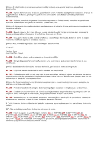 § Único - O relatório não deverá propor qualquer medida, limitando-se a apreciar as provas, alegações e
depoimentos.

Art. 258 - O prazo de revisão será de 30 dias, podendo nele serem realizadas as diligências necessárias. O prazo de
Julgamento será de 10 dias, prorrogáveis, pelo mesmo tempo se for consultada a Comissão para maiores
esclarecimentos.

Art. 259 - Proferido na revisão Julgamento favorável ao requerente. o Prefeito tornará sem efeito as penalidades
aplicadas, expedindo ato revogatório de demissão, quando for o caso.

§ Único - O Julgamento favorável implicará no restabelecimento de todos os direitos perdidos em conseqüência da
penalidade aplicada.

Art. 260 - Quando no curso da revisão falecer a pessoa cuja condenação tiver de ser revista, para prosseguir a
defesa será designado um funcionário de preferência diplomado em Direito.

Art. 261 - No Julgamento da revisão, poderá ser alterada a classificação da inflação, declarado isento de culpa o
recorrente, modificada a pena ou anulado o processo.

§ Único - Não poderá ser agravada a pena imposta pela decisão revista.

TÍTULO V

Capítulo Único
DISPOSIÇÕES FINAIS

Art. 262 - O dia 28 de outubro será consagrado ao funcionário público.

Art. 263 - O órgão do pessoal fornecerá ao funcionário uma caderneta da qual constem os elementos da sua
identificação.

§ Único - Essa caderneta valerá como prova de identidade, para todos os efeitos e será gratuita.

Art. 264 - Os prazos previsto neste Estatuto serão contados por dias corridos.

Art. 265 - Os funcionários públicos, nos exercícios de suas atribuições, não estão sujeitos à ação penal por ofensa
irrogada em informações, pareceres ou quaisquer outros escritos de natureza administrativa, que para esse fim são
equiparadas às alegações produzidas em juízo.

§ Único - Ao Chefe imediato do funcionário cabe mandar cancelar, a requerimento do interessado, as injúrias ou
calúnias por ventura encontradas.

Art. 266 - Poderá ser estabelecido o regime do tempo integral para os cargos ou funções que a lei determinar.

Art. 267 - É vedado o funcionário servir sob a chefia ou direção imediata de parente até o seguinte grau, salvo em
função de estrita confiança e de livre escolha, não podendo exceder de dois o seu número.

Art. 268 - Nenhum imposto ou taxa gravará vencimento, remuneração ou gratificação de funcionário e o salário de
extranumerário bem como os atos ou títulos referentes à sua vida funcional.

§ 1º - Os proventos de disponibilidade não poderão, igualmente, sofrer qualquer desconto por cobrança de imposto
ou taxa.

§ 2º - Não se inclui para os efeitos deste artigo o imposto de renda.

Art. 269 - Ficam revogadas as Leis Municipais números 265, de 20/6/1950; 277, de 30/11/1950; 281, de
6/12/1950; 301, de 27/12/1950; 440, de 2/1/1952; 507, de 1952; 512, de 26/6/1952; 669, de 9/6/1953; 682, de
24/6/1953; 710, de 28/7/1953; 718, de 9/9/1953; 801, de 10/12/1953; 881, de 9/2/1954; 958, de 6/9/1954; 1.012, de
18/12/1954 e 1.026, de 10/12/1954, com exceção, no que couber, das disposições concernentes à concessão de
benefícios que já eram concedidos ao pessoal variável.
 