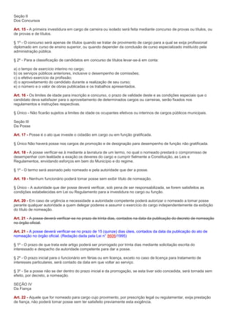Seção II
Dos Concursos

Art. 15 - A primeira investidura em cargo de carreira ou isolado será feita mediante concurso de provas ou títulos, ou
de provas e de títulos.

§ 1º - O concurso será apenas de títulos quando se tratar de provimento de cargo para a qual se exija profissional
diplomado em curso de ensino superior, ou quando depender da conclusão de curso especializado instituído pela
administração pública.

§ 2º - Para a classificação de candidatos em concurso de títulos levar-se-á em conta:

a) o tempo de exercício interino no cargo;
b) os serviços públicos anteriores, inclusive o desempenho de comissões;
c) o efetivo exercício da profissão;
d) o aproveitamento do candidato durante a realização de seu curso;
e) o número e o valor de obras publicadas e os trabalhos apresentados.

Art. 16 - Os limites de idade para inscrição e concurso, o prazo de validade deste e as condições especiais que o
candidato deva satisfazer para o aproveitamento de determinados cargos ou carreiras, serão fixados nos
regulamentos e instruções respectivas.

§ Único - Não ficarão sujeitos a limites de idade os ocupantes efetivos ou interinos de cargos públicos municipais.

Seção III
Da Posse

Art. 17 - Posse é o ato que investe o cidadão em cargo ou em função gratificada.

§ Único Não haverá posse nos cargos de promoção e de designação para desempenho de função não gratificada.

Art. 18 - A posse verificar-se à mediante a lavratura de um termo, no qual o nomeado prestará o compromisso de
desempenhar com lealdade a exação os deveres do cargo e cumprir fielmente a Constituição, as Leis e
Regulamentos, envidando esforços em bem do Município e do regime.

§ 1º - O termo será assinado pelo nomeado e pela autoridade que der a posse.

Art. 19 - Nenhum funcionário poderá tomar posse sem exibir título de nomeação.

§ Único - A autoridade que der posse deverá verificar, sob pena de ser responsabilizada, se forem satisfeitos as
condições estabelecidas em Lei ou Regulamento para a investidura no cargo ou função.

Art. 20 - Em caso de urgência e necessidade a autoridade competente poderá autorizar o nomeado a tomar posse
perante qualquer autoridade a quem delegar poderes e assumir o exercício do cargo independentemente da exibição
do título de nomeação.

Art. 21 - A posse deverá verificar-se no prazo de trinta dias, contados na data da publicação do decreto de nomeação
no órgão oficial.

Art. 21 - A posse deverá verificar-se no prazo de 15 (quinze) dias úteis, contados da data da publicação do ato de
nomeação no órgão oficial. (Redação dada pela Lei n° 8606/1995)

§ 1º - O prazo de que trata este artigo poderá ser prorrogado por trinta dias mediante solicitação escrita do
interessado e despacho da autoridade competente para dar a posse.

§ 2º - O prazo inicial para o funcionário em férias ou em licença, exceto no caso de licença para tratamento de
interesses particulares, será contado da data em que voltar ao serviço.

§ 3º - Se a posse não se der dentro do prazo inicial e da prorrogação, se esta tiver sido concedida, será tornada sem
efeito, por decreto, a nomeação.

SEÇÃO IV
Da Fiança

Art. 22 - Aquele que for nomeado para cargo cujo provimento, por prescrição legal ou regulamentar, exija prestação
de fiança, não poderá tomar posse sem ter satisfeito previamente esta exigência.
 
