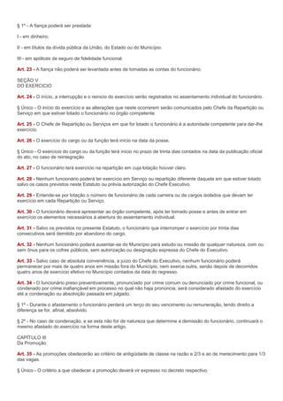 § 1º - A fiança poderá ser prestada:

I - em dinheiro;

II - em títulos da dívida pública da União, do Estado ou do Município.

III - em apólices de seguro de fidelidade funcional.

Art. 23 - A fiança não poderá ser levantada antes de tomadas as contas do funcionário.

SEÇÃO V
DO EXERCICIO

Art. 24 - O início, a interrupção e o reinicio do exercício serão registrados no assentamento individual do funcionário.

§ Único - O início do exercício e as alterações que neste ocorrerem serão comunicados pelo Chefe da Repartição ou
Serviço em que estiver lotado o funcionário no órgão competente.

Art. 25 - O Chefe de Repartição ou Serviços em que for lotado o funcionário é a autoridade competente para dar-lhe
exercício.

Art. 26 - O exercício do cargo ou da função terá início na data da posse.

§ Único - O exercício do cargo ou da função terá início no prazo de trinta dias contados na data da publicação oficial
do ato, no caso de reintegração.

Art. 27 - O funcionário terá exercício na repartição em cuja lotação houver claro.

Art. 28 - Nenhum funcionário poderá ter exercício em Serviço ou repartição diferente daquela em que estiver lotado
salvo os casos previstos neste Estatuto ou prévia autorização do Chefe Executivo.

Art. 29 - Entende-se por lotação o número de funcionário de cada carreira ou de cargos isolados que devam ter
exercício em cada Repartição ou Serviço.

Art. 30 - O funcionário deverá apresentar ao órgão competente, após ter tomado posse e antes de entrar em
exercício os elementos necessários à abertura do assentamento individual.

Art. 31 - Salvo os previstos no presente Estatuto, o funcionário que interromper o exercício por trinta dias
consecutivos será demitido por abandono do cargo.

Art. 32 - Nenhum funcionário poderá ausentar-se do Município para estudo ou missão de qualquer natureza, com ou
sem ônus para os cofres públicos, sem autorização ou designação expressa do Chefe do Executivo.

Art. 33 - Salvo caso de absoluta conveniência, a juízo do Chefe do Executivo, nenhum funcionário poderá
permanecer por mais de quatro anos em missão fora do Município, nem exerce outra, senão depois de decorridos
quatro anos de exercício efetivo no Município contados da data do regresso.

Art. 34 - O funcionário preso preventivamente, pronunciado por crime comum ou denunciado por crime funcional, ou
condenado por crime inafiançável em processo no qual não haja pronúncia, será considerado afastado do exercício
até a condenação ou absolvição passada em julgado.

§ 1º - Durante o afastamento o funcionário perderá um terço do seu vencimento ou remuneração, tendo direito a
diferença se for, afinal, absolvido.

§ 2º - No caso de condenação, e se esta não for de natureza que determine a demissão do funcionário, continuará o
mesmo afastado do exercício na forma deste artigo.

CAPÍTULO III
Da Promoção

Art. 35 - As promoções obedecerão ao critério de antigüidade de classe na razão e 2/3 e ao de merecimento para 1/3
das vagas.

§ Único - O critério a que obedecer a promoção deverá vir expresso no decreto respectivo.
 