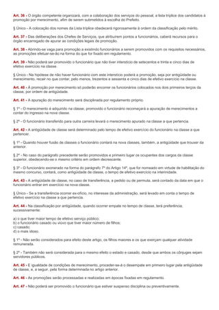 Art. 36 - O órgão competente organizará, com a colaboração dos serviços do pessoal, a lista tríplice dos candidatos à
promoção por merecimento, afim de serem submetidos à escolha do Prefeito.

§ Único - A colocação dos nomes da Lista tríplice obedecerá rigorosamente à ordem da classificação pelo mérito.

Art. 37 - Das deliberações dos Chefes de Serviços, que atribuírem pontos a funcionários, caberá recursos para o
órgão encarregado de apurar as condições legais de promoção.

Art. 38 - Abrindo-se vaga para promoção a existindo funcionários a serem promovidos com os requisitos necessários,
as promoções efetuar-se-ão na forma do que for fixado em regulamento.

Art. 39 - Não poderá ser promovido o funcionário que não tiver interstício de setecentos e trinta e cinco dias de
efetivo exercício na classe.

§ Único - Na hipótese de não haver funcionário com este interstício poderá a promoção, seja por antigüidade ou
merecimento, recair no que contar, pelo menos, trezentos e sessenta e cinco dias de efetivo exercício na classe.

Art. 40 - À promoção por merecimento só poderão encorrer os funcionários colocados nos dois primeiros terços da
classe, por ordem de antigüidade.

Art. 41 - A apuração do merecimento será disciplinada por regulamento próprio.

§ 1º - O merecimento é adquirido na classe; promovido o funcionário recomeçará a apuração de merecimentos a
contar do ingresso na nova classe.

§ 2º - O funcionário transferido para outra carreira levará o merecimento apurado na classe a que pertencia.

Art. 42 - A antigüidade de classe será determinado pelo tempo de efetivo exercício do funcionário na classe a que
pertencer.

§ 1º - Quando houver fusão de classes o funcionário contará na nova classes, também, a antigüidade que trouxer da
anterior.

§ 2º - No caso do parágrafo precedente serão promovidos e primeiro lugar os ocupantes dos cargos da classe
superior, obedecendo-se o mesmo critério em ordem decrescente.

§ 3º - O funcionário exonerado na forma do parágrafo 7º do Artigo 14º, que for nomeado em virtude de habilitação do
mesmo concurso, contará, como antigüidade de classe, o tempo de efetivo exercício na interinidade.

Art. 43 - A antigüidade de classe, no caso de transferência, a pedido ou de permuta, será contado da data em que o
funcionário entrar em exercício na nova classe.

§ Único - Se a transferência ocorrer ex-ofício, no interesse da administração, será levado em conta o tempo de
efetivo exercício na classe a que pertencia.

Art. 44 - Na classificação por antigüidade, quando ocorrer empate no tempo de classe, terá preferência,
sucessivamente:

a) o que tiver maior tempo de efetivo serviço público;
b) o funcionário casado ou viúvo que tiver maior número de filhos;
c) casado;
d) o mais idoso.

§ 1º - Não serão considerados para efeito deste artigo, os filhos maiores e os que exerçam qualquer atividade
remunerada.

§ 2º - Também não será considerada para o mesmo efeito o estado e casado, desde que ambos os cônjuges sejam
servidores públicos.

Art. 45 - E igualdade de condições de merecimento, proceder-se-á o desempate em primeiro lugar pela antigüidade
de classe, e, a seguir, pela forma determinada no artigo anterior.

Art. 46 - As promoções serão processadas e realizadas em épocas fixadas em regulamento.

Art. 47 - Não poderá ser promovido o funcionário que estiver suspenso disciplina ou preventivamente.
 