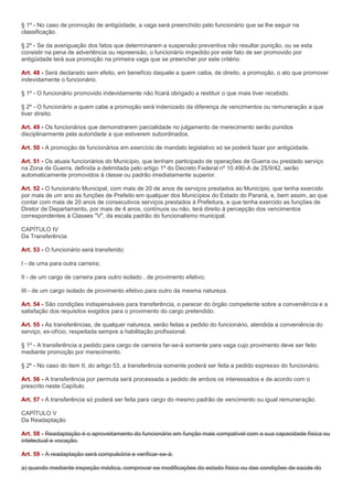 § 1º - No caso de promoção de antigüidade, a vaga será preenchido pelo funcionário que se lhe seguir na
classificação.

§ 2º - Se da averiguação dos fatos que determinarem a suspensão preventiva não resultar punição, ou se esta
consistir na pena de advertência ou repreensão, o funcionário impedido por este fato de ser promovido por
antigüidade terá sua promoção na primeira vaga que se preencher por este critério.

Art. 48 - Será declarado sem efeito, em benefício daquele a quem caiba, de direito, a promoção, o ato que promover
indevidamente o funcionário.

§ 1º - O funcionário promovido indevidamente não ficará obrigado a restituir o que mais tiver recebido.

§ 2º - O funcionário a quem cabe a promoção será indenizado da diferença de vencimentos ou remuneração a que
tiver direito.

Art. 49 - Os funcionários que demonstrarem parcialidade no julgamento de merecimento serão punidos
disciplinarmente pela autoridade a que estiverem subordinados.

Art. 50 - A promoção de funcionários em exercício de mandato legislativo só se poderá fazer por antigüidade.

Art. 51 - Os atuais funcionários do Município, que tenham participado de operações de Guerra ou prestado serviço
na Zona de Guerra, definida a delimitada pelo artigo 1º do Decreto Federal nº 10.490-A de 25/9/42, serão
automaticamente promovidos à classe ou padrão imediatamente superior.

Art. 52 - O funcionário Municipal, com mais de 20 de anos de serviços prestados ao Município, que tenha exercido
por mais de um ano as funções de Prefeito em qualquer dos Municípios do Estado do Paraná, e, bem assim, ao que
contar com mais de 20 anos de consecutivos serviços prestados à Prefeitura, e que tenha exercido as funções de
Diretor de Departamento, por mais de 4 anos, contínuos ou não, terá direito à percepção dos vencimentos
correspondentes à Classes "V", da escala padrão do funcionalismo municipal.

CAPÍTULO IV
Da Transferência

Art. 53 - O funcionário será transferido:

I - de uma para outra carreira;

II - de um cargo de carreira para outro isolado , de provimento efetivo;

III - de um cargo isolado de provimento efetivo para outro da mesma natureza.

Art. 54 - São condições indispensáveis para transferência, o parecer do órgão competente sobre a conveniência e a
satisfação dos requisitos exigidos para o provimento do cargo pretendido.

Art. 55 - As transferências, de qualquer natureza, serão feitas a pedido do funcionário, atendida a conveniência do
serviço, ex-ofício, respeitada sempre a habilitação profissional.

§ 1º - A transferência a pedido para cargo de carreira far-se-à somente para vaga cujo provimento deve ser feito
mediante promoção por merecimento.

§ 2º - No caso do item II, do artigo 53, a transferência somente poderá ser feita a pedido expresso do funcionário.

Art. 56 - A transferência por permuta será processada a pedido de ambos os interessados e de acordo com o
prescrito neste Capítulo.

Art. 57 - A transferência só poderá ser feita para cargo do mesmo padrão de vencimento ou igual remuneração.

CAPÍTULO V
Da Readaptação

Art. 58 - Readaptação é o aproveitamento do funcionário em função mais compatível com a sua capacidade física ou
intelectual e vocação.

Art. 59 - A readaptação será compulsória e verificar-se-á:

a) quando mediante inspeção médica, comprovar-se modificações do estado físico ou das condições de saúde do
 