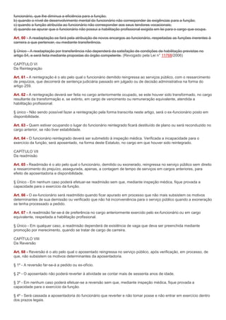 funcionário, que lhe diminua a eficiência para a função;
b) quando o nível de desenvolvimento mental do funcionário não corresponder às exigências para a função;
c) quando a função atribuída ao funcionário não corresponder aos seus tendores vocacionais;
d) quando se apurar que o funcionário não possui a habilitação profissional exigida em lei para o cargo que ocupa.

Art. 60 - A readaptação se fará pela atribuição de novos encargos ao funcionário, respeitadas as funções inerentes à
carreira a que pertencer, ou mediante transferência.

§ Único - A readaptação por transferência não dependerá da satisfação de condições de habilitação previstas no
artigo 54, e será feita mediante propostas do órgão competente. (Revogado pela Lei n° 11768/2006)

CAPÍTULO VI
Da Reintegração

Art. 61 - A reintegração é o ato pelo qual o funcionário demitido reingressa ao serviços público, com o ressarcimento
de prejuízos, que decorrerá de sentença judiciária passado em julgado ou de decisão administrativa na forma do
artigo 259.

Art. 62 - A reintegração deverá ser feita no cargo anteriormente ocupado, se este houver sido transformado, no cargo
resultante da transformação e, se extinto, em cargo de vencimento ou remuneração equivalente, atendida a
habilitação profissional.

§ único - Não sendo possível fazer a reintegração pela forma transcrita neste artigo, será o ex-funcionário posto em
disponibilidade.

Art. 63 - Quem estiver ocupando o lugar do funcionário reintegrado ficará destituído de plano ou será reconduzido no
cargo anterior, se não tiver estabilidade.

Art. 64 - O funcionário reintegrado deverá ser submetido à inspeção médica. Verificada a incapacidade para o
exercício da função, será aposentado, na forma deste Estatuto, no cargo em que houver sido reintegrado.

CAPÍTULO VII
Da readmisão

Art. 65 - Readmisão é o ato pelo qual o funcionário, demitido ou exonerado, reingressa no serviço público sem direito
a ressarcimento do prejuízo, assegurada, apenas, a contagem de tempo de serviços em cargos anteriores, para
efeito de aposentadoria e disponibilidade.

§ Único - Em nenhum caso poderá efetuar-se readmisão sem que, mediante inspeção médica, fique provada a
capacidade para o exercício da função.

Art. 66 - O ex-funcionário será readmitido quando ficar apurado em processo que não mais subsistem os motivos
determinantes de sua demissão ou verificado que não há inconveniência para o serviço público quando a exoneração
se tenha processado a pedido.

Art. 67 - A readmisão far-se-á de preferência no cargo anteriormente exercido pelo ex-funcionário ou em cargo
equivalente, respeitada a habilitação profissional.

§ Único - Em qualquer caso, a readmisão dependerá de existência de vaga que deva ser preenchida mediante
promoção por merecimento, quando se tratar de cargo de carreira.

CAPÍTULO VIII
Da Reversão

Art. 68 - Reversão é o ato pelo qual o aposentado reingressa no serviço público, após verificação, em processo, de
que, não subsistem os motivos determinantes da aposentadoria.

§ 1º - A reversão far-se-á a pedido ou ex-ofício.

§ 2º - O aposentado não poderá reverter à atividade se contar mais de sessenta anos de idade.

§ 3º - Em nenhum caso poderá efetuar-se a reversão sem que, mediante inspeção médica, fique provada a
capacidade para o exercício da função.

§ 4º - Será cassada a aposentadoria do funcionário que reverter e não tomar posse e não entrar em exercício dentro
dos prazos legais.
 