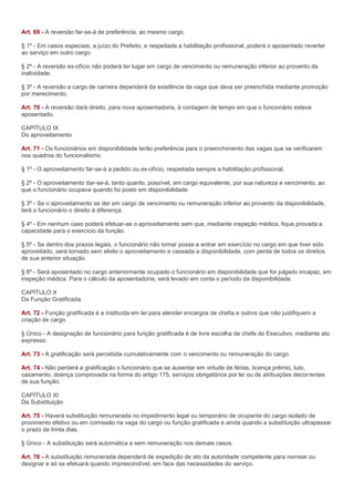 Art. 69 - A reversão far-se-á de preferência, ao mesmo cargo.

§ 1º - Em casos especiais, a juízo do Prefeito, e respeitada a habilitação profissional, poderá o aposentado reverter
ao serviço em outro cargo.

§ 2º - A reversão ex-ofício não poderá ter lugar em cargo de vencimento ou remuneração inferior ao provento da
inatividade.

§ 3º - A reversão a cargo de carreira dependerá da existência da vaga que deva ser preenchida mediante promoção
por merecimento.

Art. 70 - A reversão dará direito, para nova aposentadoria, à contagem de tempo em que o funcionário esteve
aposentado.

CAPÍTULO IX
Do aproveitamento

Art. 71 - Os funcionários em disponibilidade terão preferência para o preenchimento das vagas que se verificarem
nos quadros do funcionalismo.

§ 1º - O aproveitamento far-se-á a pedido ou ex-ofício, respeitada sempre a habilitação profissional.

§ 2º - O aproveitamento dar-se-á, tanto quanto, possível, em cargo equivalente, por sua natureza e vencimento, ao
que o funcionário ocupava quando foi posto em disponibilidade.

§ 3º - Se o aproveitamento se der em cargo de vencimento ou remuneração inferior ao provento da disponibilidade,
terá o funcionário o direito à diferença.

§ 4º - Em nenhum caso poderá efetuar-se o aproveitamento sem que, mediante inspeção médica, fique provada a
capacidade para o exercício da função.

§ 5º - Se dentro dos prazos legais, o funcionário não tomar posse e entrar em exercício no cargo em que tiver sido
aproveitado, será tornado sem efeito o aproveitamento e cassada a disponibilidade, com perda de todos os direitos
de sua anterior situação.

§ 6º - Será aposentado no cargo anteriormente ocupado o funcionário em disponibilidade que for julgado incapaz, em
inspeção médica. Para o cálculo da aposentadoria, será levado em conta o período da disponibilidade.

CAPÍTULO X
Da Função Gratificada

Art. 72 - Função gratificada é a instituída em lei para atender encargos de chefia e outros que não justifiquem a
criação de cargo.

§ Único - A designação de funcionário para função gratificada é de livre escolha de chefe do Executivo, mediante ato
expresso.

Art. 73 - A gratificação será percebida cumulativamente com o vencimento ou remuneração do cargo.

Art. 74 - Não perderá a gratificação o funcionário que se ausentar em virtude de férias, licença prêmio, luto,
casamento, doença comprovada na forma do artigo 175, serviços obrigatórios por lei ou de atribuições decorrentes
de sua função.

CAPÍTULO XI
Da Substituição

Art. 75 - Haverá substituição remunerada no impedimento legal ou temporário de ocupante do cargo isolado de
provimento efetivo ou em comissão na vaga do cargo ou função gratificada e ainda quando a substituição ultrapassar
o prazo de trinta dias.

§ Único - A substituição será automática e sem remuneração nos demais casos.

Art. 76 - A substituição remunerada dependerá de expedição de ato da autoridade competente para nomear ou
designar e só se efetuará quando imprescindível, em face das necessidades do serviço.
 