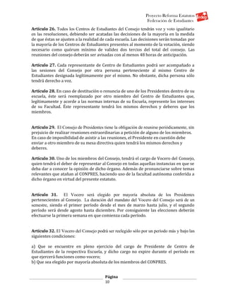 Proyecto Reforma Estatutos
                                                                Federación de Estudiantes
Artículo 26. Todos los Centros de Estudiantes del Consejo tendrán voz y voto igualitario
en las resoluciones, debiendo ser acatadas las decisiones de la mayoría en la medida
de que éstas se ajusten a la realidad de cada escuela. Las decisiones serán tomadas por
la mayoría de los Centros de Estudiantes presentes al momento de la votación, siendo
necesario como quórum mínimo de validez dos tercios del total del consejo. Las
reuniones del consejo deberán ser avisadas con al menos 48 horas de anticipación.

Artículo 27. Cada representante de Centro de Estudiantes podrá ser acompañado a
las sesiones del Consejo por otra persona perteneciente al mismo Centro de
Estudiantes designada legítimamente por el mismo. No obstante, dicha persona sólo
tendrá derecho a voz.

Artículo 28. En caso de destitución o renuncia de uno de los Presidentes dentro de su
escuela, éste será reemplazado por otro miembro del Centro de Estudiantes que,
legítimamente y acorde a las normas internas de su Escuela, represente los intereses
de su Facultad. Éste representante tendrá los mismos derechos y deberes que los
miembros.


Artículo 29. El Consejo de Presidentes tiene la obligación de reunirse periódicamente, sin
prejuicio de realizar reuniones extraordinarias a petición de alguno de los miembros.
En caso de imposibilidad de asistir a las reuniones, el Presidente en cuestión debe
enviar a otro miembro de su mesa directiva quien tendrá los mismos derechos y
deberes.

Artículo 30. Uno de los miembros del Consejo, tendrá el cargo de Vocero del Consejo,
quien tendrá el deber de representar al Consejo en todas aquellas instancias en que se
deba dar a conocer la opinión de dicho órgano. Además de pronunciarse sobre temas
relevantes que atañan al CONPRES, haciendo uso de la facultad autónoma conferida a
dicho órgano en virtud del presente estatuto.


Artículo 31. El Vocero será elegido por mayoría absoluta de los Presidentes
pertenecientes al Consejo. La duración del mandato del Vocero del Consejo será de un
semestre, siendo el primer período desde el mes de marzo hasta julio, y el segundo
período será desde agosto hasta diciembre. Por consiguiente las elecciones deberán
efectuarse la primera semana en que comienza cada período.


Artículo 32. El Vocero del Consejo podrá ser reelegido sólo por un período más y bajo las
siguientes condiciones:

a) Que se encuentre en pleno ejercicio del cargo de Presidente de Centro de
Estudiantes de la respectiva Escuela, y dicho cargo no expire durante el período en
que ejercerá funciones como vocero;
b) Que sea elegido por mayoría absoluta de los miembros del CONPRES.


                                        Página
                                        10
 