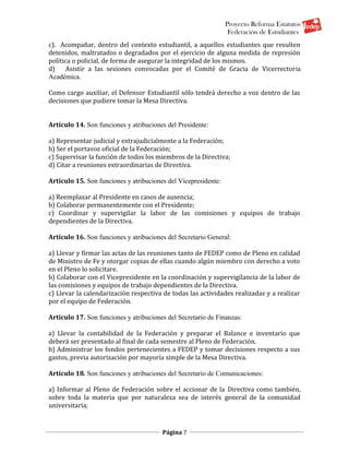Proyecto Reforma Estatutos
                                                                 Federación de Estudiantes
c). Acompañar, dentro del contexto estudiantil, a aquellos estudiantes que resulten
detenidos, maltratados o degradados por el ejercicio de alguna medida de represión
política o policial, de forma de asegurar la integridad de los mismos.
d)    Asistir a las sesiones convocadas por el Comité de Gracia de Vicerrectoría
Académica.

Como cargo auxiliar, el Defensor Estudiantil sólo tendrá derecho a voz dentro de las
decisiones que pudiere tomar la Mesa Directiva.


Artículo 14. Son funciones y atribuciones del Presidente:

a) Representar judicial y extrajudicialmente a la Federación;
b) Ser el portavoz oficial de la Federación;
c) Supervisar la función de todos los miembros de la Directiva;
d) Citar a reuniones extraordinarias de Directiva.

Artículo 15. Son funciones y atribuciones del Vicepresidente:

a) Reemplazar al Presidente en casos de ausencia;
b) Colaborar permanentemente con el Presidente;
c) Coordinar y supervigilar la labor de las comisiones y equipos de trabajo
dependientes de la Directiva.

Artículo 16. Son funciones y atribuciones del Secretario General:

a) Llevar y firmar las actas de las reuniones tanto de FEDEP como de Pleno en calidad
de Ministro de Fe y otorgar copias de ellas cuando algún miembro con derecho a voto
en el Pleno lo solicitare.
b) Colaborar con el Vicepresidente en la coordinación y supervigilancia de la labor de
las comisiones y equipos de trabajo dependientes de la Directiva.
c) Llevar la calendarización respectiva de todas las actividades realizadas y a realizar
por el equipo de Federación.

Artículo 17. Son funciones y atribuciones del Secretario de Finanzas:

a) Llevar la contabilidad de la Federación y preparar el Balance e inventario que
deberá ser presentado al final de cada semestre al Pleno de Federación.
b) Administrar los fondos pertenecientes a FEDEP y tomar decisiones respecto a sus
gastos, previa autorización por mayoría simple de la Mesa Directiva.

Artículo 18. Son funciones y atribuciones del Secretario de Comunicaciones:

a) Informar al Pleno de Federación sobre el accionar de la Directiva como también,
sobre toda la materia que por naturaleza sea de interés general de la comunidad
universitaria;


                                        Página 7
 