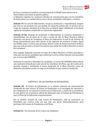 Proyecto Reforma Estatutos
                                                             Federación de Estudiantes
b) Crear y mantener la política comunicacional de la FEDEP tanto interior de la
Universidad, como hacia la opinión pública.
c) Mantener vigentes los conductos oficiales de comunicación para con los miembros
de Federación y sus colaboradores acerca de las actividades realizadas y a realizar.

Artículo 19. En caso de fallecimiento, renuncia, destitución o imposibilidad, siempre
que ésta no sea producto de una medida de represión política por el ejercicio de su
cargo, de cualquier miembro de la Directiva, se deberá seguir cabalmente el conducto
regular de reemplazo establecido en el presente reglamento.

Artículo 19 bis. Después de acontecido el fallecimiento, la renuncia, destitución o
imposibilidad, con un plazo de 15 días a contar de ello, la Mesa Directiva deberá
presentar una terna de reemplazo al Pleno de Federación, el cual ha de sesionar de
forma extraordinaria para tales efectos al día siguiente de acontecer el plazo. Aquel
día FEDEP, junto a la terna que presenta, deberá acudir de forma presencial al Pleno,
para que éste proceda a conocer los motivos que pueda dar la Mesa Directiva en favor
del reemplazo.

Acto seguido, habiendo conocido el relato de la Mesa Directiva, el Pleno procederá a
votar por uno de los candidatos que conforman la terna. Dicha votación será presidida
por el vocero del CONPRES.

Realizada la votación y obtenidos los resultados, el vocero del CONPRES deberá dictar
una resolución firmada por cada uno de los miembros del Pleno, que dé cuenta de la
decisión tomada e invistiendo al nuevo integrante de la Mesa Directiva como tal,
debiendo este ultimo asumir su cargo en el instante en que emane la resolución.




                  CAPÍTULO 3: DE LOS CENTROS DE ESTUDIANTES.

Artículo 20. El Centro de Estudiantes es la máxima instancia de representación
estudiantil de cada carrera. El Centro de Estudiantes es el encargado de relacionar a
los estudiantes de su respectiva carrera con la Federación, a través de su presidente.
El cual deberá ser el portavoz oficial del alumnado ante el Consejo de Presidentes y
ante el Pleno de la Federación respectivamente.

Por el carácter unitario de cada Centro de Estudiantes, sólo se reconocerá un
Presidente por carrera, toda vez que éste sea electo democráticamente, para
participar del Consejo de Presidentes y del Pleno.


Artículo 21. Son funciones de los Centros de Estudiantes:




                                       Página 8
 