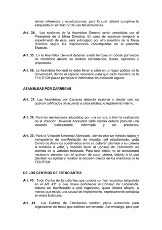 temas referentes a movilizaciones, para lo cual deberá cumplirse lo
        estipulado en el título IV De Las Movilizaciones.

Art. 34. Las sesiones de la Asamblea General serán presididas por el
       Presidente de la Mesa Directiva. En caso de ausencia temporal o
       impedimento de éste, será subrogado por otro miembro de la Mesa
       Directiva según las disposiciones contempladas en el presente
       Estatuto.

Art. 35. En la Asamblea General deberán existir tiempos en donde por medio
        de micrófono abierto se reciban comentarios, dudas, opiniones y
        propuestas.

Art. 36. La Asamblea General se debe llevar a cabo en un lugar público de la
        Universidad, dando el espacio necesario para que cada miembro de la
        FEUTFSM puede participar e informarse sin exclusión alguna.


ASAMBLEAS POR CARRERAS


Art. 37. Las Asambleas por Carreras deberán sesionar y decidir con los
       quórum calificados de acuerdo a cada estatuto o reglamento interno.



Art. 38. Para las resoluciones adoptadas por una carrera, o bien la realización
        de la Votación Universal Abreviada cada carrera deberá procurar una
        votación      transparente,    informada     y      sin      presiones.


Art. 39. Para la Votación Universal Abreviada, siendo éste un método rápido y
        transparente de manifestación de voluntad del estudiantado, cada
        Centro de Alumnos coordinados entre sí, deberán plantear a su carrera
        la temática a votar, y deberán llevar al Consejo de Federación las
        cuentas de la votación realizada. Para este efecto no se considerará
        necesario sesionar con el quórum de cada carrera, debido a lo que
        plantean es agilizar y recabar la decisión directa de los miembros de la
        FEUTFSM.


DE LOS CENTROS DE ESTUDIANTES

Art. 40. Todo Centro de Estudiantes que cumpla con los requisitos estipulado
        en el Art. 41º y que desee pertenecer al Consejo de Federación,
        deberá así manifestarlo a este organismo, quien deberá afiliarlo, a
        menos que exista una causal de impedimento, expresamente señalada
        en estos Estatutos.

Art. 41. Los Centros de Estudiantes tendrán plena autonomía para
       organizarse del modo que estimen conveniente. Sin embargo, para que
 