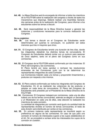 Art. 48. La Mesa Directiva será la encargada de informar a todos los miembros
        de la FEUTFSM sobre la realización del congreso a través de todos los
        mecanismos que disponga. Deberá realizar una Asamblea General,
        dos semanas antes de la realización del Congreso, para informar a los
        estudiantes sobre los temas a discutir.

Art. 49. Será responsabilidad de la Mesa Directiva buscar y generar las
       instancias y condiciones necesarias para la correcta realización del
       Congreso.

De su orgánica:
Art. 50.   Los temas a discutir en el Congreso de Estudiantes serán
       determinados por quienes lo convoquen, no pudiendo ser estos
       menores que tres ni mayores que cinco.

Art. 51. El Congreso de Estudiantes tendrá una duración de tres días, donde
        las integrantes debatirán los distintos temas de convocatoria. El
        Congreso de Estudiantes deberá contar con un quórum para sesionar
        de cinco séptimo, tanto en el pleno del Congreso como en sus
        comisiones.

Art. 52. El Congreso de la FEUTFSM estará conformado por dos instancias: El
        Pleno del Congreso y las Comisiones.
        El Pleno tendrá por tarea aprobar o rechazar las resoluciones
        emanadas de las Comisiones junto con la de determinar los
        representantes integrantes de cada Comisión
        Las Comisiones tratarán cada uno temas y propondrán lineamientos y
        posturas con respecto a los mismos.


Art. 53. El Pleno estará conformado por todos los integrantes del Congreso de
        Estudiantes. En él se realizarán las votaciones de las posturas a
        adoptar en cada tema de convocatoria. El Pleno del Congreso de
        Estudiantes será presidido por el Presidente de la Mesa Directiva de la
        FEUTFSM.
Art. 54. Comisiones: El Congreso trabajará por comisiones, cada una de ellas
        tratará uno de los temas convocantes; además se elegirá un Secretario
        y un Moderador en cada una de ellas, esta elección la realizarán los
        miembros de cada comisión.
        La cantidad de integrantes por comisión será igual a la cantidad total de
        representantes dividido el número de temas convocantes; el resto de
        esta división será distribuido por sorteo en las comisiones.
Art. 55. En primera instancia cada representante se inscribirá según su
        preferencia en alguna de las comisiones. En caso de que para una
        comisión el número de interesados supere a los cupos establecidos en
        el Art. 54, se procederá a sortear entre los interesados los cupos de la
        comisión en cuestión.

De sus decisiones:
 