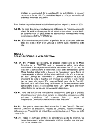 analizar la continuidad de la paralización de actividades, el quórum
        requerido e de un 10%. En caso de no lograr el quórum, se mantendrá
        el estado en que se encuentre.


Para finalizar la paralización de actividades el quórum requerido es de un 10%.

Art. 65. En caso de estar en movilizaciones, el Consejo de Federación suscrito
        al Art. 24, está facultado para decidir asuntos operativos, pero teniendo
        en consideración las propuestas del estudiantado manifestadas en las
        instancias que la FEUTFSM otorga.

Art. 66. En caso de estar paralizados, el período de las votaciones debe ser
        cada dos días, o bien sí el Consejo lo estima puede realizarse cada
        día.



TITULO V
DE LA ELECCIÓN DE LA MESA DIRECTIVA


Art. 67. Del Proceso Eleccionario. El proceso eleccionario de la Mesa
       Directiva de la FEUTFSM será el mecanismo válido para elegir
       anualmente a los representantes de la Mesa Directiva. El proceso se
       inicia con la convocatoria a elecciones, la que debe ser realizada por la
       Mesa Directiva actual ante el Consejo de Federación y cuya fecha no
       puede exceder a 35 días hábiles antes del término del año académico.
       En este Consejo se conformará la Comisión Electoral la cual se
       encargará de toda la logística del proceso eleccionario y debe tener
       tres o cinco integrantes. Es responsabilidad tanto de la Comisión
       Electoral, de la Mesa Directiva y del Consejo de Federación extender la
       convocatoria a todos los integrantes de la FEUTFSM y para ello deben
       utilizar todos los canales de comunicación disponibles.

Art. 68. Una vez realizada la convocatoria a elecciones, para que el proceso
        eleccionario sea válido debe cumplir los requisitos estipulados en los
        artículos   posteriores   del   presente     título   y    seguir    el
        Reglamento Generación de Representantes Anexado.


Art. 69 . Los puntos referentes a las Listas e Inscripción, Comisión Electoral,
Tribunal Calificador de Elecciones, Proceso de Campaña, Vocales de Mesa y
del proceso de Votaciones se encuentran contemplados en el Anexo de éste
documento.

Art. 70. Todos los sufragios emitidos se considerarán parte del Quórum. Se
        denominarán como votos válidamente emitidos aquellos que marquen
        una de las preferencias.
 