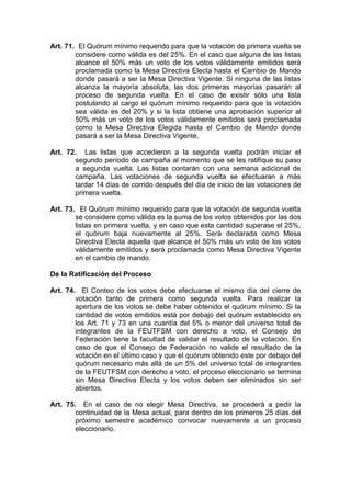 Art. 71. El Quórum mínimo requerido para que la votación de primera vuelta se
        considere como válida es del 25%. En el caso que alguna de las listas
        alcance el 50% más un voto de los votos válidamente emitidos será
        proclamada como la Mesa Directiva Electa hasta el Cambio de Mando
        donde pasará a ser la Mesa Directiva Vigente. Si ninguna de las listas
        alcanza la mayoría absoluta, las dos primeras mayorías pasarán al
        proceso de segunda vuelta. En el caso de existir sólo una lista
        postulando al cargo el quórum mínimo requerido para que la votación
        sea válida es del 20% y si la lista obtiene una aprobación superior al
        50% más un voto de los votos válidamente emitidos será proclamada
        como la Mesa Directiva Elegida hasta el Cambio de Mando donde
        pasará a ser la Mesa Directiva Vigente.

Art. 72. Las listas que accedieron a la segunda vuelta podrán iniciar el
       segundo período de campaña al momento que se les ratifique su paso
       a segunda vuelta. Las listas contarán con una semana adicional de
       campaña. Las votaciones de segunda vuelta se efectuaran a más
       tardar 14 días de corrido después del día de inicio de las votaciones de
       primera vuelta.

Art. 73. El Quórum mínimo requerido para que la votación de segunda vuelta
        se considere como válida es la suma de los votos obtenidos por las dos
        listas en primera vuelta, y en caso que esta cantidad superase el 25%,
        el quórum baja nuevamente al 25%. Será declarada como Mesa
        Directiva Electa aquella que alcance el 50% más un voto de los votos
        válidamente emitidos y será proclamada como Mesa Directiva Vigente
        en el cambio de mando.

De la Ratificación del Proceso

Art. 74. El Conteo de los votos debe efectuarse el mismo día del cierre de
        votación tanto de primera como segunda vuelta. Para realizar la
        apertura de los votos se debe haber obtenido el quórum mínimo. Si la
        cantidad de votos emitidos está por debajo del quórum establecido en
        los Art. 71 y 73 en una cuantía del 5% o menor del universo total de
        integrantes de la FEUTFSM con derecho a voto, el Consejo de
        Federación tiene la facultad de validar el resultado de la votación. En
        caso de que el Consejo de Federación no valide el resultado de la
        votación en el último caso y que el quórum obtenido este por debajo del
        quórum necesario más allá de un 5% del universo total de integrantes
        de la FEUTFSM con derecho a voto, el proceso eleccionario se termina
        sin Mesa Directiva Electa y los votos deben ser eliminados sin ser
        abiertos.

Art. 75. En el caso de no elegir Mesa Directiva, se procederá a pedir la
        continuidad de la Mesa actual, para dentro de los primeros 25 días del
        próximo semestre académico convocar nuevamente a un proceso
        eleccionario.
 
