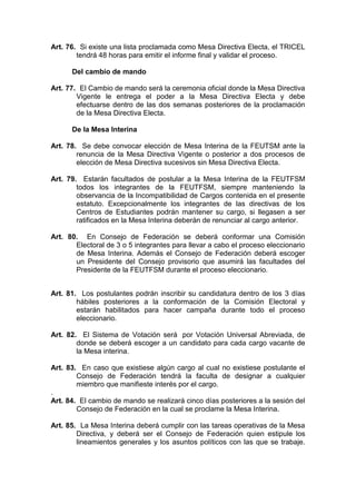 Art. 76. Si existe una lista proclamada como Mesa Directiva Electa, el TRICEL
        tendrá 48 horas para emitir el informe final y validar el proceso.

      Del cambio de mando

Art. 77. El Cambio de mando será la ceremonia oficial donde la Mesa Directiva
        Vigente le entrega el poder a la Mesa Directiva Electa y debe
        efectuarse dentro de las dos semanas posteriores de la proclamación
        de la Mesa Directiva Electa.

      De la Mesa Interina

Art. 78. Se debe convocar elección de Mesa Interina de la FEUTSM ante la
        renuncia de la Mesa Directiva Vigente o posterior a dos procesos de
        elección de Mesa Directiva sucesivos sin Mesa Directiva Electa.

Art. 79. Estarán facultados de postular a la Mesa Interina de la FEUTFSM
        todos los integrantes de la FEUTFSM, siempre manteniendo la
        observancia de la Incompatibilidad de Cargos contenida en el presente
        estatuto. Excepcionalmente los integrantes de las directivas de los
        Centros de Estudiantes podrán mantener su cargo, si llegasen a ser
        ratificados en la Mesa Interina deberán de renunciar al cargo anterior.

Art. 80. En Consejo de Federación se deberá conformar una Comisión
       Electoral de 3 o 5 integrantes para llevar a cabo el proceso eleccionario
       de Mesa Interina. Además el Consejo de Federación deberá escoger
       un Presidente del Consejo provisorio que asumirá las facultades del
       Presidente de la FEUTFSM durante el proceso eleccionario.


Art. 81. Los postulantes podrán inscribir su candidatura dentro de los 3 días
        hábiles posteriores a la conformación de la Comisión Electoral y
        estarán habilitados para hacer campaña durante todo el proceso
        eleccionario.

Art. 82. El Sistema de Votación será por Votación Universal Abreviada, de
        donde se deberá escoger a un candidato para cada cargo vacante de
        la Mesa interina.

Art. 83. En caso que existiese algún cargo al cual no existiese postulante el
        Consejo de Federación tendrá la faculta de designar a cualquier
        miembro que manifieste interés por el cargo.
.
Art. 84. El cambio de mando se realizará cinco días posteriores a la sesión del
        Consejo de Federación en la cual se proclame la Mesa Interina.

Art. 85. La Mesa Interina deberá cumplir con las tareas operativas de la Mesa
        Directiva, y deberá ser el Consejo de Federación quien estipule los
        lineamientos generales y los asuntos políticos con las que se trabaje.
 