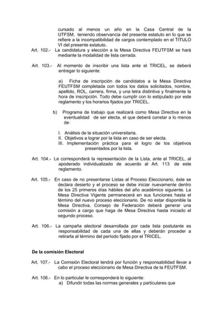 cursado al menos un año en la Casa Central de la
            UTFSM, teniendo observancia del presente estatuto en lo que se
            refiere a la incompatibilidad de cargos contemplado en el TITULO
            VI del presente estatuto.
Art. 102.- La candidatura y elección a la Mesa Directiva FEUTFSM se hará
            mediante la modalidad de lista cerrada.

Art. 103.-        Al momento de inscribir una lista ante el TRICEL, se deberá
                  entregar lo siguiente:

                  a) Ficha de inscripción de candidatos a la Mesa Directiva
                  FEUTFSM completada con todos los datos solicitados, nombre,
                  apellido, ROL, carrera, firma, y una letra distintiva y finalmente la
                  hora de inscripción. Todo debe cumplir con lo estipulado por este
                  reglamento y los horarios fijados por TRICEL.

             b)     Programa de trabajo que realizará como Mesa Directiva en la
                    eventualidad de ser electa, el que deberá constar a lo menos
                    de:

                  I. Análisis de la situación universitaria.
                  II. Objetivos a lograr por la lista en caso de ser electa.
                  III. Implementación práctica para el logro de los objetivos
                                presentados por la lista.

Art. 104.- Le corresponderá la representación de la Lista, ante el TRICEL, al
             apoderado individualizado de acuerdo al Art. 113 de este
             reglamento.

Art. 105.- En caso de no presentarse Listas al Proceso Eleccionario, éste se
            declara desierto y el proceso se debe iniciar nuevamente dentro
            de los 25 primeros días hábiles del año académico siguiente. La
            Mesa Directiva Vigente permanecerá en sus funciones hasta el
            término del nuevo proceso eleccionario. De no estar disponible la
            Mesa Directiva, Consejo de Federación deberá generar una
            comisión a cargo que haga de Mesa Directiva hasta iniciado el
            segundo proceso.

Art. 106.- La campaña electoral desarrollada por cada lista postulante es
            responsabilidad de cada una de ellas y deberán proceder a
            retirarla al término del período fijado por el TRICEL.


De la comisión Electoral

Art. 107.- La Comisión Electoral tendrá por función y responsabilidad llevar a
            cabo el proceso eleccionario de Mesa Directiva de la FEUTFSM.

Art. 108.- En lo particular le corresponderá lo siguiente:
             a) Difundir todas las normas generales y particulares que
 
