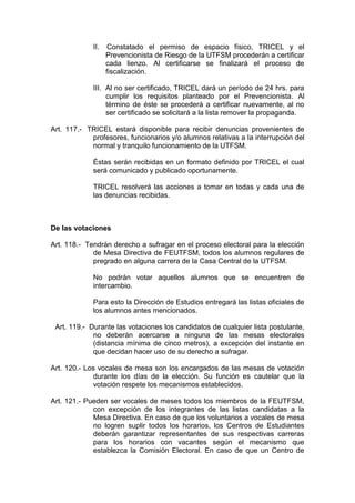 II.   Constatado el permiso de espacio físico, TRICEL y el
                   Prevencionista de Riesgo de la UTFSM procederán a certificar
                   cada lienzo. Al certificarse se finalizará el proceso de
                   fiscalización.

             III. Al no ser certificado, TRICEL dará un período de 24 hrs. para
                  cumplir los requisitos planteado por el Prevencionista. Al
                  término de éste se procederá a certificar nuevamente, al no
                  ser certificado se solicitará a la lista remover la propaganda.

Art. 117.- TRICEL estará disponible para recibir denuncias provenientes de
            profesores, funcionarios y/o alumnos relativas a la interrupción del
            normal y tranquilo funcionamiento de la UTFSM.

             Éstas serán recibidas en un formato definido por TRICEL el cual
             será comunicado y publicado oportunamente.

             TRICEL resolverá las acciones a tomar en todas y cada una de
             las denuncias recibidas.



De las votaciones

Art. 118.- Tendrán derecho a sufragar en el proceso electoral para la elección
             de Mesa Directiva de FEUTFSM, todos los alumnos regulares de
             pregrado en alguna carrera de la Casa Central de la UTFSM.

             No podrán votar aquellos alumnos que se encuentren de
             intercambio.

             Para esto la Dirección de Estudios entregará las listas oficiales de
             los alumnos antes mencionados.

 Art. 119.- Durante las votaciones los candidatos de cualquier lista postulante,
             no deberán acercarse a ninguna de las mesas electorales
             (distancia mínima de cinco metros), a excepción del instante en
             que decidan hacer uso de su derecho a sufragar.

Art. 120.- Los vocales de mesa son los encargados de las mesas de votación
              durante los días de la elección. Su función es cautelar que la
              votación respete los mecanismos establecidos.

Art. 121.- Pueden ser vocales de meses todos los miembros de la FEUTFSM,
             con excepción de los integrantes de las listas candidatas a la
             Mesa Directiva. En caso de que los voluntarios a vocales de mesa
             no logren suplir todos los horarios, los Centros de Estudiantes
             deberán garantizar representantes de sus respectivas carreras
             para los horarios con vacantes según el mecanismo que
             establezca la Comisión Electoral. En caso de que un Centro de
 