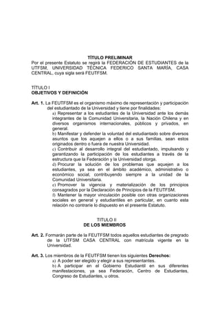 TÍTULO PRELIMINAR
Por el presente Estatuto se regirá la FEDERACIÓN DE ESTUDIANTES de la
UTFSM, UNIVERSIDAD TÉCNICA FEDERICO SANTA MARÍA, CASA
CENTRAL, cuya sigla será FEUTFSM.


TÍTULO I
OBJETIVOS Y DEFINICIÓN

Art. 1. La FEUTFSM es el organismo máximo de representación y participación
         del estudiantado de la Universidad y tiene por finalidades:
           a) Representar a los estudiantes de la Universidad ante los demás
           integrantes de la Comunidad Universitaria, la Nación Chilena y en
           diversos organismos internacionales, públicos y privados, en
           general.
           b) Manifestar y defender la voluntad del estudiantado sobre diversos
           asuntos que los aquejen a ellos o a sus familias, sean estos
           originados dentro o fuera de nuestra Universidad.
           c) Contribuir al desarrollo integral del estudiantado, impulsando y
           garantizando la participación de los estudiantes a través de la
           estructura que la Federación y la Universidad otorga.
           d) Procurar la solución de los problemas que aquejen a los
           estudiantes, ya sea en el ámbito académico, administrativo o
           económico social, contribuyendo siempre a la unidad de la
           Comunidad Universitaria.
           e) Promover la vigencia y materialización de los principios
           consagrados por la Declaración de Principios de la FEUTFSM.
           f) Mantener la mayor vinculación posible con otras organizaciones
           sociales en general y estudiantiles en particular, en cuanto esta
           relación no contraríe lo dispuesto en el presente Estatuto.


                               TITULO II
                          DE LOS MIEMBROS

Art. 2. Formarán parte de la FEUTFSM todos aquellos estudiantes de pregrado
         de la UTFSM CASA CENTRAL con matrícula vigente en la
         Universidad.

Art. 3. Los miembros de la FEUTFSM tienen los siguientes Derechos:
           a) A poder ser elegido y elegir a sus representantes.
           b) A participar en el Gobierno Estudiantil en sus diferentes
           manifestaciones, ya sea Federación, Centro de Estudiantes,
           Congreso de Estudiantes, u otros.
 
