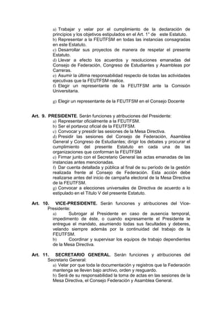 a) Trabajar y velar por el cumplimiento de la declaración de
          principios y los objetivos estipulados en el Art. 1° de este Estatuto.
          b) Representar a la FEUTFSM en todas las instancias consagradas
          en este Estatuto.
          c) Desarrollar sus proyectos de manera de respetar el presente
          Estatuto.
          d) Llevar a efecto los acuerdos y resoluciones emanadas del
          Consejo de Federación, Congreso de Estudiantes y Asambleas por
          Carreras.
          e) Asumir la última responsabilidad respecto de todas las actividades
          ejecutivas que la FEUTFSM realice.
          f) Elegir un representante de la FEUTFSM ante la Comisión
          Universitaria.

          g) Elegir un representante de la FEUTFSM en el Consejo Docente


Art. 9. PRESIDENTE. Serán funciones y atribuciones del Presidente:
          a) Representar oficialmente a la FEUTFSM.
          b) Ser el portavoz oficial de la FEUTFSM.
          c) Convocar y presidir las sesiones de la Mesa Directiva.
          d) Presidir las sesiones del Consejo de Federación, Asamblea
          General y Congreso de Estudiantes; dirigir los debates y procurar el
          cumplimiento del presente Estatuto en cada una de las
          organizaciones que conforman la FEUTFSM
          e) Firmar junto con el Secretario General las actas emanadas de las
          instancias antes mencionadas.
          f) Dar cuenta detallada y pública al final de su período de la gestión
          realizada frente al Consejo de Federación. Esta acción debe
          realizarse antes del inicio de campaña electoral de la Mesa Directiva
          de la FEUTFSM.
          g) Convocar a elecciones universales de Directiva de acuerdo a lo
          estipulado en el Título V del presente Estatuto.

Art. 10. VICE-PRESIDENTE. Serán funciones y atribuciones del Vice-
       Presidente:
         a)      Subrogar al Presidente en caso de ausencia temporal,
         impedimento de éste, o cuando expresamente el Presidente le
         entregue el mandato, asumiendo todas sus facultades y deberes,
         velando siempre además por la continuidad del trabajo de la
         FEUTFSM.
         b)      Coordinar y supervisar los equipos de trabajo dependientes
         de la Mesa Directiva.

Art. 11. SECRETARIO GENERAL. Serán funciones y atribuciones del
       Secretario General:
         a) Velar por que toda la documentación y registros que la Federación
         mantenga se lleven bajo archivo, orden y resguardo.
         b) Será de su responsabilidad la toma de actas en las sesiones de la
         Mesa Directiva, el Consejo Federación y Asamblea General.
 