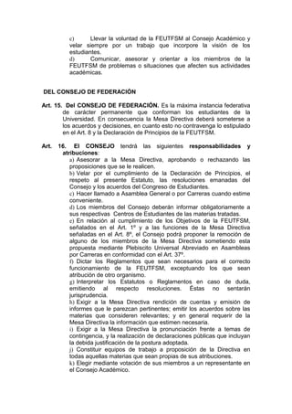 c)      Llevar la voluntad de la FEUTFSM al Consejo Académico y
           velar siempre por un trabajo que incorpore la visión de los
           estudiantes.
           d)      Comunicar, asesorar y orientar a los miembros de la
           FEUTFSM de problemas o situaciones que afecten sus actividades
           académicas.


DEL CONSEJO DE FEDERACIÓN

Art. 15. Del CONSEJO DE FEDERACIÓN. Es la máxima instancia federativa
        de carácter permanente que conforman los estudiantes de la
        Universidad. En consecuencia la Mesa Directiva deberá someterse a
        los acuerdos y decisiones, en cuanto esto no contravenga lo estipulado
        en el Art. 8 y la Declaración de Principios de la FEUTFSM.

Art.   16. El CONSEJO tendrá las siguientes responsabilidades y
        atribuciones:
           a) Asesorar a la Mesa Directiva, aprobando o rechazando las
           proposiciones que se le realicen.
           b) Velar por el cumplimiento de la Declaración de Principios, el
           respeto al presente Estatuto, las resoluciones emanadas del
           Consejo y los acuerdos del Congreso de Estudiantes.
           c) Hacer llamado a Asamblea General o por Carreras cuando estime
           conveniente.
           d) Los miembros del Consejo deberán informar obligatoriamente a
           sus respectivas Centros de Estudiantes de las materias tratadas.
           e) En relación al cumplimiento de los Objetivos de la FEUTFSM,
           señalados en el Art. 1º y a las funciones de la Mesa Directiva
           señaladas en el Art. 8º, el Consejo podrá proponer la remoción de
           alguno de los miembros de la Mesa Directiva sometiendo esta
           propuesta mediante Plebiscito Universal Abreviado en Asambleas
           por Carreras en conformidad con el Art. 37º.
           f) Dictar los Reglamentos que sean necesarios para el correcto
           funcionamiento de la FEUTFSM, exceptuando los que sean
           atribución de otro organismo.
           g) Interpretar los Estatutos o Reglamentos en caso de duda,
           emitiendo al respecto resoluciones. Éstas no sentarán
           jurisprudencia.
           h) Exigir a la Mesa Directiva rendición de cuentas y emisión de
           informes que le parezcan pertinentes; emitir los acuerdos sobre las
           materias que consideren relevantes; y en general requerir de la
           Mesa Directiva la información que estimen necesaria.
           i) Exigir a la Mesa Directiva la pronunciación frente a temas de
           contingencia, y la realización de declaraciones públicas que incluyan
           la debida justificación de la postura adoptada.
           j) Constituir equipos de trabajo a proposición de la Directiva en
           todas aquellas materias que sean propias de sus atribuciones.
           k) Elegir mediante votación de sus miembros a un representante en
           el Consejo Académico.
 