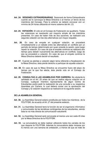 Art. 24. SESIONES EXTRAORDINARIAS. Sesionará de forma Extraordinaria
        cuando así lo convoque la Mesa Directiva o al menos un tercio de los
        miembros del Consejo. Para lo anterior se deberá convocar con un
        mínimo de 24 horas utilizando el mismo sistema del Art. 23.


Art. 25. VOTACIÓN. El voto en el Consejo de Federación es igualitario. Todas
        las votaciones se resolverán por mayoría simple de los miembros
        presentes. En caso de haber más de dos opciones, se realizará una
        segunda votación con las dos alternativas con mayor respaldo.

Art. 26. En caso de empate en cualquier votación, se procederá
       inmediatamente a un debate entre las alternativas en conflicto por un
       período de tiempo determinado por quien preside la sesión, para luego
       repetir la votación. En caso de que el empate continúe se realizará otro
       tiempo para debatir nuevamente las alternativas en conflicto, luego de
       eso se procederá a votación. En caso de que el empate continúe la
       Mesa Directiva deberá decidir el resultado.

Art. 27. Cuando se plantee a votación algún tema referente a fiscalización de
        la Mesa Directiva, ésta pierde derecho a participar de aquella votación.

Art. 28. En caso de que la Mesa Directiva se encuentre fuera del plazo de
        tiempo por la que fue electa, ésta pierde voto en el Consejo de
        Federación.

Art. 29. CONSULTAS A LAS ASAMBLEAS POR CARRERA. No obstante lo
        señalado en el Art. 25 antes de que se realice alguna votación en el
        Consejo, cualquier miembro representante de algún Centro de
        Estudiantes podrá pedir la realización de una consulta a su respectiva
        Asamblea por Carrera, lo cual deberá contar con la aprobación del
        Consejo y la votación respectiva se realizará en la siguiente sesión.


DE LA ASAMBLEA GENERAL

Art. 30. La Asamblea General estará constituida por todos los miembros de la
        FEUTFSM, de acuerdo al Art. 2º del presente estatuto.

Art. 31. La Asamblea General tiene la función de ser el organismo informativo
        y comunicador de las temáticas contingentes de los estudiantes, siendo
        ésta la vía más directa de comunicación estudiantil.

Art. 32. La Asamblea General será convocada al menos una vez cada 45 días
        por la Mesa Directiva de la FEUTFSM.

Art. 33. La convocatoria se debe realizar utilizando todos los canales de los
        que dispone la FEUTFSM. Además la convocatoria debe iniciarse por
        lo menos con una semana de antelación, a menos de que se trate de
 