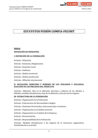 Estatutos fusión COMFIA-FECOHT
para su debate en el Congreso de constitución.

Febrero 2014

1
2
3
4

ESTATUTOS FUSIÓN COMFIA-FECOHT

5
6
7
8
9
10

ÍNDICE

11

DEFINICIÓN DE PRINCIPIOS

12

I. DEFINICIÓN DE LA FEDERACIÓN

13

Artículo.- Definición

14

Artículo.- Estatutos y Reglamentos

15

Artículo.- Domicilio social

16

Artículo.- Emblema

17

Artículo.- Ámbito territorial

18

Artículo.- Ámbito profesional

19

Artículo.- Afiliación internacional

20
21

II. AFILIACIÓN, DERECHOS Y DEBERES DE LOS AFILIADOS Y AFILIADAS.
ELECCIÓN DE LOS ÓRGANOS DEL SINDICATO

22
23

Artículo.- Afiliación: Alta en la afiliación, derechos y deberes de los afiiados y
afiliadas, medidas disciplinarias, baja de la afiliación y elección de los órganos

24

III- ESTRUCTURA DE LA FEDERACIÓN

25

Artículo.- Organización de la Federación

26

Artículo.- Federaciones de Nacionalidad o Región

27

Artículo.- Sindicatos Provinciales, Intercomarcales e Insulares.

28

Artículo.- Organización en el ámbito sectorial

29

Artículo.- Organización en el ámbito de la Empresa

30

Artículo.- Desvinculación.

31

Artículo.- Responsabilidad de la Federación

32
33

Artículo.- Medidas disciplinarias a los órganos de la estructura organizativa,
Autodisolución y acuerdos.
1

 