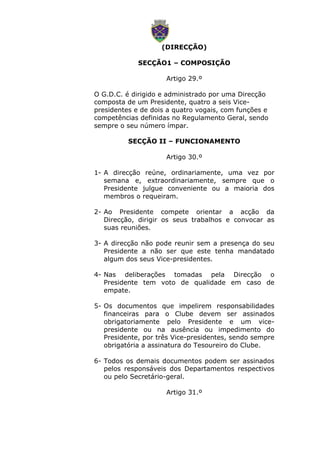 (DIRECÇÃO)
SECÇÃO1 – COMPOSIÇÃO
Artigo 29.º
O G.D.C. é dirigido e administrado por uma Direcção
composta de um Presidente, quatro a seis Vice-
presidentes e de dois a quatro vogais, com funções e
competências definidas no Regulamento Geral, sendo
sempre o seu número ímpar.
SECÇÃO II – FUNCIONAMENTO
Artigo 30.º
1- A direcção reúne, ordinariamente, uma vez por
semana e, extraordinariamente, sempre que o
Presidente julgue conveniente ou a maioria dos
membros o requeiram.
2- Ao Presidente compete orientar a acção da
Direcção, dirigir os seus trabalhos e convocar as
suas reuniões.
3- A direcção não pode reunir sem a presença do seu
Presidente a não ser que este tenha mandatado
algum dos seus Vice-presidentes.
4- Nas deliberações tomadas pela Direcção o
Presidente tem voto de qualidade em caso de
empate.
5- Os documentos que impelirem responsabilidades
financeiras para o Clube devem ser assinados
obrigatoriamente pelo Presidente e um vice-
presidente ou na ausência ou impedimento do
Presidente, por três Vice-presidentes, sendo sempre
obrigatória a assinatura do Tesoureiro do Clube.
6- Todos os demais documentos podem ser assinados
pelos responsáveis dos Departamentos respectivos
ou pelo Secretário-geral.
Artigo 31.º
 