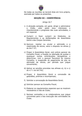 De todas as reuniões se lavrará Acta em livro próprio,
assinada por todos os presentes.
SECÇÃO III – COMPETÊNCIA
Artigo 32.º
1- A direcção compete, em geral, dirigir e administrar
o Clube, zelar pelos seus interesses e
impulsionando o progresso das suas actividades, e
em especial:
a) Cumprir e fazer cumprir os Estatutos, os
Regulamentos e as deliberações da Assembleia
Geral e dos Corpos Gerentes.
b) Aprovar, rejeitar ou anular a admissão e a
readmissão de sócios, salvo o disposto na alínea j)
do Art.º 27;
c) Propor á Assembleia Geral, com prévio parecer do
Conselho Fiscal, a fixação ou alteração de quotas e
quaisquer outras contribuições obrigatórias e
determinar, com o parecer favorável do mesmo
Conselho, a suspensão do pagamento de jóia na
admissão de sócios, por período que julgue
conveniente;
d) Aplicar as sanções previstas nas alíneas a), b) e c)
do n.º 1 do Art.º42;
e) Propor á Assembleia Geral a concessão de
galardões, prémios e recompensas;
f) Solicitar a convocação da Assembleia Geral;
g) Solicitar parecer ao Conselho Fiscal;
h) Elaborar os regulamentos especiais que se mostrem
necessários á vida do Clube;
i) Nomear comissões e os colaboradores que julgue
coniventes para a boa execução das actividades do
Clube.
 
