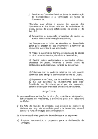 j) Facultar ao Conselho Fiscal os livros da escrituração
da Contabilidade e a verificação de todos os
documentos;
l)Facultar aos sócios o exame das contas, dos
documentos e dos livros relativos ás actividades do
clube, dentro do prazo estabelecido na alínea e) do
Art.12.º;
k) Determinar a suspensão preventiva de sócios ou
atletas no caso de infracção disciplinar;
m) Comparecer a todas as reuniões da Assembleia
geral para prestar os esclarecimentos e fornecer os
elementos inerentes á sua actividade;
n) Propor á Assembleia Geral a proclamação de sócios
ou directores honorários, demérito e benemérito;
o) Decidir sobre reclamações a entidades oficiais,
protestos de jogos, recursos e outros actos de
contencioso administrativo, jurídico ou desportivo;
p) Colaborar com os poderes públicos em tudo quanto
contribua para atingir e desenvolver os fins do Clube;
q) Representar o Clube, por intermédio do Presidente,
ou na sua ausência ou impedimento pelo Vice-
Presidente ou Secretario geral por ele nomeado,
perante quaisquer entidades oficiais ou particulares.
Artigo 32.º A
1- para coadjuvar as funções da direcção, poderão ser designados,
sob proposta do Presidente, o Secretário geral e o Tesoureiro
do Clube.
2- Da Acta da reunião de direcção, que designe ou exonere os
titulares do cargo de secretário geral e de tesoureiro, deverá
constar a fundamentação dessa deliberação.
3- São competências gerais do Secretário geral as seguintes:
a) Preparar documentos e propostas para a deliberação da
Direcção;
 