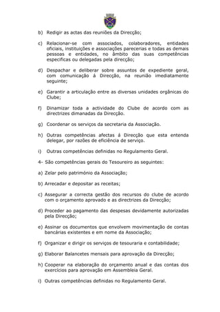 b) Redigir as actas das reuniões da Direcção;
c) Relacionar-se com associados, colaboradores, entidades
oficiais, instituições e associações parecerias e todas as demais
pessoas e entidades, no âmbito das suas competências
especificas ou delegadas pela direcção;
d) Despachar e deliberar sobre assuntos de expediente geral,
com comunicação á Direcção, na reunião imediatamente
seguinte;
e) Garantir a articulação entre as diversas unidades orgânicas do
Clube;
f) Dinamizar toda a actividade do Clube de acordo com as
directrizes dimanadas da Direcção.
g) Coordenar os serviços da secretaria da Associação.
h) Outras competências afectas á Direcção que esta entenda
delegar, por razões de eficiência de serviço.
i) Outras competências definidas no Regulamento Geral.
4- São competências gerais do Tesoureiro as seguintes:
a) Zelar pelo património da Associação;
b) Arrecadar e depositar as receitas;
c) Assegurar a correcta gestão dos recursos do clube de acordo
com o orçamento aprovado e as directrizes da Direcção;
d) Proceder ao pagamento das despesas devidamente autorizadas
pela Direcção;
e) Assinar os documentos que envolvem movimentação de contas
bancárias existentes e em nome da Associação;
f) Organizar e dirigir os serviços de tesouraria e contabilidade;
g) Elaborar Balancetes mensais para aprovação da Direcção;
h) Cooperar na elaboração do orçamento anual e das contas dos
exercícios para aprovação em Assembleia Geral.
i) Outras competências definidas no Regulamento Geral.
 
