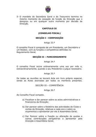 5- O mandato do Secretária Geral e do Tesoureiro termina no
mesmo momento da cessação de função da Direcção que o
designou ou em qualquer outro momento por decisão da
Direcção.
CAPITULO IX
(CONSELHO FISCAL)
SECÇÃO I - COMPOSIÇÃO
Artigo 33.º
O conselho Fiscal é composto de um Presidente, um Secretário e
um Relator, com as funções e competência definidas no
Regulamento Geral;
SECÇÃO II – FUNCIONAMENTO
Artigo 34.º
O conselho Fiscal reúne ordinariamente uma vez por mês e,
extraordinariamente, quando o seu Presidente o julgue necessário.
Artigo 35.º
De todas as reuniões se lavrará Acta em livro próprio especial,
sendo as Actas assinadas por todos os membros presentes.
SECCÃO III – COMPETÊNCIA
Artigo 36.º
Ao Conselho Fiscal compete.
a) Fiscalizar e dar parecer sobre os actos administrativos e
financeiros da Direcção;
b) Dar parecer sobre o Relatório das actividades do Clube e
contas da Direcção, relativas a cada ano e sobre os
orçamentos a apresentar por ela á Assembleia Geral;
c) Dar Parecer sobre a fixação ou alteração de quotas e
outras contribuições obrigatórias a apresentar pela
Direcção á Assembleia Geral;
 