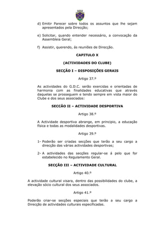 d) Emitir Parecer sobre todos os assuntos que lhe sejam
apresentados pela Direcção;
e) Solicitar, quando entender necessário, a convocação da
Assembleia Geral;
f) Assistir, querendo, ás reuniões de Direcção.
CAPITULO X
(ACTIVIDADES DO CLUBE)
SECÇÃO I – DISPOSIÇÕES GERAIS
Artigo 37.º
As actividades do G.D.C. serão exercidas e orientadas de
harmonia com as finalidades educativas que através
daquelas se prosseguem e tendo sempre em vista maior do
Clube e dos seus associados:
SECCÃO II – ACTIVIDADE DESPORTIVA
Artigo 38.º
A Actividade desportiva abrange, em principio, a educação
física e todas as modalidades desportivas.
Artigo 39.º
1- Poderão ser criadas secções que terão a seu cargo a
direcção das várias actividades desportivas;
2- A actividades das secções regular-se á pelo que for
estabelecido no Regulamento Geral.
SECÇÃO III – ACTIVIDADE CULTURAL
Artigo 40.º
A actividade cultural visara, dentro das possibilidades do clube, a
elevação sócio cultural dos seus associados.
Artigo 41.º
Poderão criar-se secções especiais que terão a seu cargo a
Direcção de actividades culturais especificadas.
 