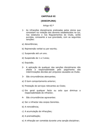 CAPITULO XI
(DISCIPLINA)
Artigo 42.º
1- As infracções disciplinares praticadas pelos sócios que
consistam na violação dos deveres estabelecidos na Lei,
nos estatutos e nos Regulamentos do Clube, serão
punidas, consoante a sua gravidade, com as seguintes
sanções:
a) Advertências;
b) Repreensão verbal ou por escrito;
c) Suspensão até um ano.
d) Suspensão de 1 a 3 anos;
e) Expulsão.
2- A aplicação de qualquer das sanções disciplinares não
afasta a responsabilidade pelo pagamento das
indemnizações devidas por prejuízos causados ao Clube.
3- São circunstâncias atenuantes;
a) O bom comportamento anterior;
b) Prestação de serviços relevantes ao Clube;
c) Em geral qualquer facto ou acto que diminua a
responsabilidade do infractor;
4- São circunstâncias agravantes:
a) Ser o infractor dos corpos Gerentes.
b) A reincidência;
c) A acumulação de infracções;
d) A premeditação;
e) A infracção ser cometida durante uma sanção disciplinar;
 