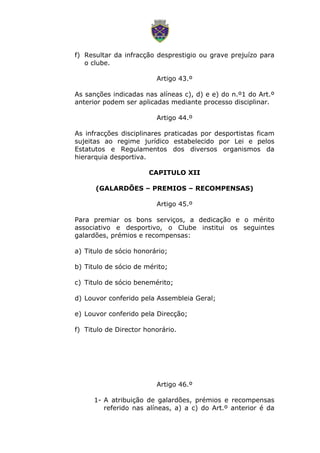 f) Resultar da infracção desprestigio ou grave prejuízo para
o clube.
Artigo 43.º
As sanções indicadas nas alíneas c), d) e e) do n.º1 do Art.º
anterior podem ser aplicadas mediante processo disciplinar.
Artigo 44.º
As infracções disciplinares praticadas por desportistas ficam
sujeitas ao regime jurídico estabelecido por Lei e pelos
Estatutos e Regulamentos dos diversos organismos da
hierarquia desportiva.
CAPITULO XII
(GALARDÕES – PREMIOS – RECOMPENSAS)
Artigo 45.º
Para premiar os bons serviços, a dedicação e o mérito
associativo e desportivo, o Clube institui os seguintes
galardões, prémios e recompensas:
a) Titulo de sócio honorário;
b) Titulo de sócio de mérito;
c) Titulo de sócio benemérito;
d) Louvor conferido pela Assembleia Geral;
e) Louvor conferido pela Direcção;
f) Titulo de Director honorário.
Artigo 46.º
1- A atribuição de galardões, prémios e recompensas
referido nas alíneas, a) a c) do Art.º anterior é da
 