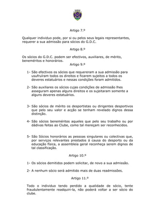 Artigo 7.º
Qualquer individuo pode, por si ou pelos seus legais representantes,
requerer a sua admissão para sócios do G.D.C.
Artigo 8.º
Os sócios do G.D.C. podem ser efectivos, auxiliares, de mérito,
beneméritos e honorários.
Artigo 9.º
1- São efectivos os sócios que requereram a sua admissão para
usufruíram todos os direitos e ficarem sujeitos a todos os
deveres estatuários e nessas condições foram admitidos.
2- São auxiliares os sócios cujas condições de admissão lhes
asseguram apenas alguns direitos e os sujeitaram somente a
alguns deveres estatuários.
3- São sócios de mérito os desportistas ou dirigentes desportivos
que pelo seu valor e acção se tenham revelado dignos dessa
distinção.
4- São sócios beneméritos aqueles que pelo seu trabalho ou por
dádivas feitas ao Clube, como tal mereçam ser reconhecidos.
5- São Sócios honorários as pessoas singulares ou colectivas que,
por serviços relevantes prestados á causa do desporto ou da
educação física, a assembleia geral reconheça serem dignos de
tal classificação.
Artigo 10.º
1- Os sócios demitidos podem solicitar, de novo a sua admissão.
2- A nenhum sócio será admitido mais de duas readmissões.
Artigo 11.º
Todo o individuo tendo perdido a qualidade de sócio, tente
fraudulentamente readquiri-la, não poderá voltar a ser sócio do
clube.
 