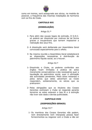 como em treinos, será assegurado aos sócios, na medida do
possível, a frequência das mesmas instalações de harmonia
com os fins do Clube.
CAPITULO XVI
(DISSOLUÇÃO)
Artigo 51.º
1- Para além das causas legais de extinção, O G.D.C.
só poderá ser dissolvido por motivos de tal forma
graves e insuperáveis que tornem impossível a
realização dos seus fins.
2- A dissolução será deliberada por Assembleia Geral
convocada especialmente para o efeito.
3- Na mesma reunião a Assembleia Geral estabelecerá
as disposições necessárias á distribuição do
património liquido social, se o houver.
Artigo 52.º
1- Dissolvido o Clube, os poderes conferidos aos
órgãos ficam limitados á pratica de actos
meramente conservatórios e dos necessários quer a
liquidação do património social, quer á ultimação
das actividades pendentes. Pelos actos restantes e
pelos danos que deles advenham ao Clube
respondem, solidariamente, os sócios que os
praticarem.
2- Pelas obrigações que os titulares dos Corpos
Gerentes contraiam o Clube só responde perante
terceiros se estes estavam e boa fé e á extinção
não tiver sido dada a devida publicidade.
CAPITULO XVII
(DISPOSIÇÕES GERAIS)
Artigo 53.º
1- Os membros dos Corpos Gerentes não podem,
nem directamente nem interposta pessoa fazer
fornecimentos ou negociar com o Clube a não ser
 